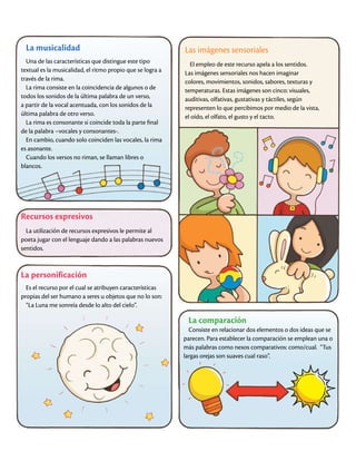 La musicalidad
Una de las características que distingue este tipo
textual es la musicalidad, el ritmo propio que se logra a
través de la rima.
La rima consiste en la coincidencia de algunos o de
todos los sonidos de la última palabra de un verso,
a partir de la vocal acentuada, con los sonidos de la
última palabra de otro verso.
La rima es consonante si coincide toda la parte final
de la palabra –vocales y consonantes-.
En cambio, cuando solo coinciden las vocales, la rima
es asonante.
Cuando los versos no riman, se llaman libres o
blancos.
Recursos expresivos
La utilización de recursos expresivos le permite al
poeta jugar con el lenguaje dando a las palabras nuevos
sentidos.
Las imágenes sensoriales
El empleo de este recurso apela a los sentidos.
Las imágenes sensoriales nos hacen imaginar
colores, movimientos, sonidos, sabores, texturas y
temperaturas. Estas imágenes son cinco: visuales,
auditivas, olfativas, gustativas y táctiles, según
representen lo que percibimos por medio de la vista,
el oído, el olfato, el gusto y el tacto.
La personificación
Es el recurso por el cual se atribuyen características
propias del ser humano a seres u objetos que no lo son:
“La Luna me sonreía desde lo alto del cielo”.
La comparación
Consiste en relacionar dos elementos o dos ideas que se
parecen. Para establecer la comparación se emplean una o
más palabras como nexos comparativos: como/cual. “Tus
largas orejas son suaves cual raso”.
 