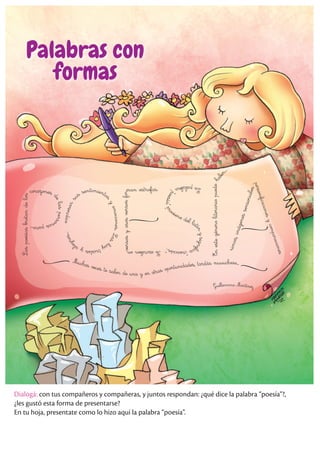 L
as
poesías
brotan
de
los
corazones
d
e
l
a
s
p
e
r
s
o
n
a
s
p
a
r
a
.
.
.
e
x
p
r
e
s
a
r
s
us sentimiento
s
y
e
m
o
c
i
o
n
e
s
.
L
a
s
h
a
y
t
r
i
s
t
e
s
y
a
l
e
g
r
e
s
.
.
.
Se
escriben
en
versos
y
esos
versos
fo
r
man estrofas. L
a
p
a
l
a
b
r
a
“
p
o
e
s
í
a
”
p
r
oviene del lat
í
n
y
s
i
g
n
i
f
i
c
a
“
c
r
e
a
c
i
ó
n
”
.
En
este
género
literario
puede
h
a
b
e
r
.
.
.
r
i
m
a
s
,
i
m
á
g
e
n
e
s
s
e
n
s
o
r
i
a
l
e
s
p
e
r
s
o
n
i
f
i
c
a
c
i
o
n
e
s
y
c
o
m
p
a
r
a
c
i
o
n
e
s
Muchas veces te salen de una y en otras oportunidades, tardás muuuchooo...
Guillermina Martínez
Palabras con
formas
Dialogá: con tus compañeros y compañeras, y juntos respondan: ¿qué dice la palabra “poesía”?,
¿les gustó esta forma de presentarse?
En tu hoja, presentate como lo hizo aquí la palabra “poesía”.
 