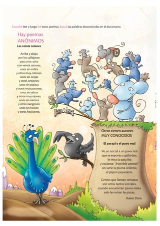 Escuchá leer y luego leé estos poemas. Buscá las palabras desconocidas en el diccionario.
Hay poemas
ANÓNIMOS
Los veinte ratones
Arriba y abajo
por los callejones
pasa una ratita
con veinte ratones;
unos sin colita
y otros muy colones;
unos sin orejas
y otros orejones;
unos sin patitas
y otros muy patones;
unos sin ojitos
y otros muy ojones;
unos sin narices
y otros narigones;
unos sin hocico
y otros hocicones.
El zorzal y el pavo real
Ve un zorzal a un pavo real
que se esponja y gallardea,
le mira la pata fea
y exclama: "¡Horrible animal!"
sin verle la pluma oriental,
el pájaro papanatas.
Gentes que llaman sensatas
son otros tantos zorzales,
cuando encuentran pavos reales
solo les miran las patas.
Rubén Darío
Otros tienen autores
MUY CONOCIDOS
 
