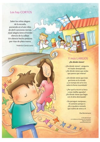 Los hay CORTOS
Salen los niños alegres
de la escuela,
poniendo en el aire tibio
de abril canciones tiernas.
¡Qué alegría tiene el hondo
silencio de la calleja!
Un silencio hecho pedazos
por risas de plata nueva.
Federico García Lorca
Y más LARGOS
¿De dónde vienes?
–¿De dónde vienes? –pregunta
mi madre desesperada.
–¿De dónde vienes que andas
que parece que volaras?
–¿De dónde vienes que traes
gorriones en la mirada
y un trompo de sol te tira
sobre la frente incendiada?
–¿Por qué la risa en tu boca
y esas mejillas aguadas?
¿De dónde vienes que llegas
con el alma desmayada?
–De perseguir mariposas…
–le contesto porque sí.
¡Ah, si pudiera contarle
que vuelvo de verte a ti!
Elsa Bornemann
© Elsa Bornemann
c/o Guillermo Schavelzon & Asociados,
Agencia Literaria.
www.schavelzon.com
 