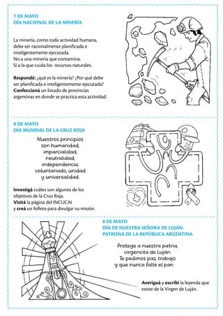 7 DE MAYO
DÍA NACIONAL DE LA MINERÍA
La minería, como toda actividad humana,
debe ser racionalmente planificada e
inteligentemente ejecutada.
No a una minería que contamina.
Sí a la que cuida los recursos naturales.
Respondé: ¿qué es la minería? ¿Por qué debe
ser planificada e inteligentemente ejecutada?
Confeccioná un listado de provincias
argentinas en donde se practica esta actividad.
Nuestros principios
son humanidad,
imparcialidad,
neutralidad,
independencia,
voluntariado, unidad
y universalidad.
Investigá cuáles son algunos de los
objetivos de la Cruz Roja.
Visitá la página del INCUCAI
y creá un folleto para divulgar su misión.
8 DE MAYO
DÍA MUNDIAL DE LA CRUZ ROJA
Averiguá y escribí la leyenda que
existe de la Virgen de Luján.
8 DE MAYO
DÍA DE NUESTRA SEÑORA DE LUJÁN.
PATRONA DE LA REPÚBLICA ARGENTINA
Protege a nuestra patria,
virgencita de Luján.
Te pedimos paz, trabajo
y que nunca falte el pan.
 