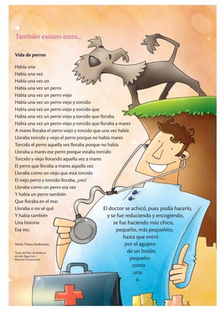 También existen estos...
Vida de perros
Había una
Había una vez
Había una vez un
Había una vez un perro
Había una vez un perro viejo
Había una vez un perro viejo y torcido
Había una vez un perro viejo y torcido que
Había una vez un perro viejo y torcido que lloraba
Había una vez un perro viejo y torcido que lloraba a mares
A mares lloraba el perro viejo y torcido que una vez había
Lloraba torcido y viejo el perro porque no había mares
Torcido el perro aquella vez lloraba porque no había
Lloraba a mares ese perro porque estaba torcido
Torcido y viejo llorando aquella vez a mares
El perro que lloraba a mares aquella vez
Lloraba como un viejo que está torcido
El viejo perro y torcido lloraba, ¿ves?
Lloraba como un perro esa vez
Y había un perro también
Que lloraba en el mar
Lloraba o no sé qué
Y había también
Una historia
Esa vez.
María Teresa Andruetto
El doctor se achicó, pues podía hacerlo,
y se fue reduciendo y encogiendo,
se fue haciendo más chico,
pequeño, más pequeñito,
hasta que entró
por el agujero
de un botón,
pequeño
como
una
o.
Título del libro de donde se
extrajo: Agua Cero
Editorial Comunicarte
 