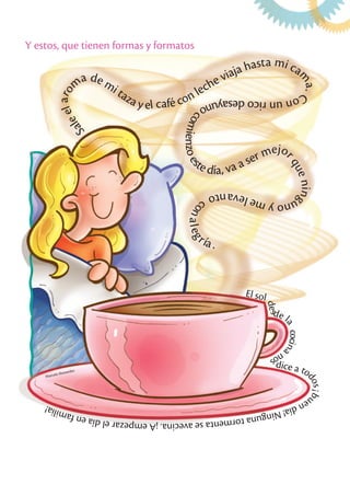 Y estos, que tienen formas y formatos
Marcela Monardez
S
a
l
e
e
l
a
r
o
m
a de mi taza y el café con leche viaja hasta mi ca
m
a
.
C
o
n
u
n
r
i
c
o
d
e
s
a
y
u
n
o
c
o
m
i
e
n
z
o
e
s
te día, va a ser mejo
r
q
u
e
n
i
n
g
u
n
o
y
m
e
l
e
v
a
n
t
o
c
o
n
a
l
e
g
ría .
El sol
d
e
s
de l
a
c
o
c
i
n
a
n
o
s
dice a to
d
o
s
¡
b
u
e
n
d
í
a
!
N
i
n
g
u
n
a
t
o
r
m
e
n
t
a
s
e
a
v
e
c
i
n
a
.
¡
A
e
m
p
e
z
a
r
e
l
d
í
a
e
n
f
a
m
i
l
i
a
!
 