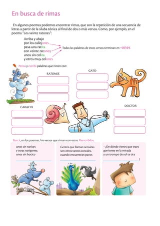 En busca de rimas
En algunos poemas podemos encontrar rimas, que son la repetición de una secuencia de
letras a partir de la sílaba tónica al final de dos o más versos. Como, por ejemplo, en el
poema “Los veinte ratones”:
Arriba y abajo
por los callejones
pasa una ratita
con veinte ratones;
unos sin colita
y otros muy colones
Todas las palabras de estos versos terminan en -ones
Pensá y escribí palabras que rimen con:
Buscá, en los poemas, los versos que riman con estos. Reescribilos.
unos sin narices
y otras narigones;
unos sin hocico
Gentes que llaman sensatas
son otros tantos zorzales,
cuando encuentran pavos
–¿De dónde vienes que traes
gorriones en la mirada
y un trompo de sol te tira
?
RATONES
GATO
CARACOL DOCTOR
En busca de rimas
 