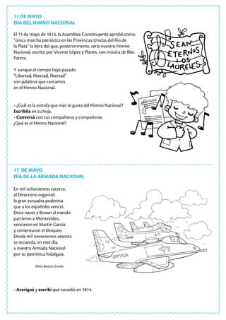 11 DE MAYO
DÍA DEL HIMNO NACIONAL
El 11 de mayo de 1813, la Asamblea Constituyente aprobó como
“única marcha patriótica en las Provincias Unidas del Río de
la Plata” la letra del que, posteriormente, sería nuestro Himno
Nacional, escrito por Vicente López y Planes, con música de Blas
Parera.
Y aunque el tiempo haya pasado:
“Libertad, libertad, libertad”
son palabras que cantamos
en el Himno Nacional.
- ¿Cuál es la estrofa que más te gusta del Himno Nacional?
Escribila en tu hoja.
- Conversá con tus compañeros y compañeras:
¿Qué es el Himno Nacional?
17 DE MAYO
DÍA DE LA ARMADA NACIONAL
En mil ochocientos catorce,
el Directorio organizó
la gran escuadra poderosa
que a los españoles venció.
Doce naves y Brown al mando
partieron a Montevideo,
vencieron en Martín García
y comenzaron el bloqueo.
Desde mil novecientos sesenta
se recuerda, en este día,
a nuestra Armada Nacional
por su patriótica hidalguía.
Silvia Beatriz Zurdo
- Averiguá y escribí qué sucedió en 1814.
 