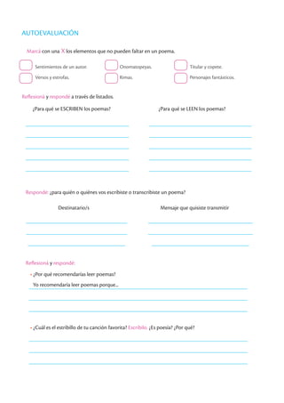 Marcá con una X los elementos que no pueden faltar en un poema.
Sentimientos de un autor.
Versos y estrofas.
Onomatopeyas.
Rimas.
Titular y copete.
Personajes fantásticos.
Reflexioná y respondé a través de listados.
¿Para qué se ESCRIBEN los poemas? ¿Para qué se LEEN los poemas?
Respondé: ¿para quién o quiénes vos escribiste o transcribiste un poema?
Destinatario/s Mensaje que quisiste transmitir
Reflexioná y respondé:
• ¿Por qué recomendarías leer poemas?
Yo recomendaría leer poemas porque...
• ¿Cuál es el estribillo de tu canción favorita? Escribilo. ¿Es poesía? ¿Por qué?
AUTOEVALUACIÓN
 
