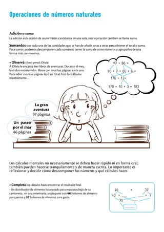 Operaciones de números naturales
Adición o suma
La adición es la acción de reunir varias cantidades en una sola; esta operación también se llama suma.
Sumandos son cada una de las cantidades que se han de añadir unas a otras para obtener el total o suma.
Para sumar, podemos descomponer cada sumando como la suma de otros números y agruparlos de una
forma más conveniente.
97 + 86 =
90 + 7 + 80 + 6 =
170 + 13=
170 + 10 + 3 = 183
La gran
aventura
97 páginas
Un paseo
por el mar
86 páginas
46 + 37
40 + ...... ...... + 7
70
...........
......
Los cálculos mentales no necesariamente se deben hacer rápido ni en forma oral;
también pueden hacerse tranquilamente y de manera escrita. Lo importante es
reflexionar y decidir cómo descomponer los números y qué cálculos hacer.
• Completá los cálculos hasta encontrar el resultado final.
- Un distribuidor de alimento balanceado para mascotas bajó de su
camioneta, en una veterinaria, un paquete con 46 bolsones de alimento
para perros y 37 bolsones de alimento para gatos.
• Observá cómo pensó Olivia:
A Olivia le encanta leer libros de aventuras. Durante el mes,
leyó dos entretenidos libros con muchas páginas cada uno.
Para saber cuántas páginas leyó en total, hizo los cálculos
mentalmente…
 