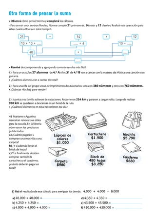 Otra forma de pensar la suma
• Observá cómo pensó Norma y completá los cálculos.
- Para armar unos centros florales, Norma compró 21 primaveras, 14 rosas y 12 claveles. Realizó esta operación para
saber cuántas flores en total compró:
21 + 14 + 12
10 + 10 + ..... ..... + 4 10 + .....
40 + .....
.....
1) Para un acto, los 27 alumnos de 4.º A y los 31 de 4.º B van a cantar con la maestra de Música una canción con
guitarra.
• ¿Cuántos alumnos van a cantar en total?
• Resolvé descomponiendo y agrupando como te resulte más fácil.
2) Para una rifa del grupo scout, se imprimieron dos talonarios: uno con 380 números y otro con 760 números.
• ¿Cuántas rifas hay para vender?
3) Juanita y su familia salieron de vacaciones. Recorrieron 254 km y pararon a cargar nafta. Luego de realizar
960 km se quedaron a descansar en un hotel de la ruta.
• ¿Cuántos kilómetros en total recorrieron ese día?
4) Mariano y Agustina
necesitan renovar sus útiles
para la escuela. En la librería
observaron los productos
publicitados.
a) ¿Cuánto pagarán si
compran una mochila y una
carpeta?
b) ¿Y si además llevan el
block de hojas?
c) Y si finalmente deciden
comprar también la
cartuchera y el cuaderno,
¿cuánto deberán pagar en
total?
5) Usá el resultado de este cálculo para averiguar los demás: 4.000 + 4.000 = 8.000
a) 40.000 + 40.000 =
b) 4.250 + 4.250 =
c) 4.000 + 4.000 + 4.000 =
d) 4.350 + 4.350 =
e) 43.500 + 43.500 =
f) 430.000 + 430.000 =
Cartuchera
$1.900
Lápices de
colores
$1.050
Carpeta
$980
Block de
480 hojas
$3.250
Mochila
$5.790
Cuaderno
$680
 
