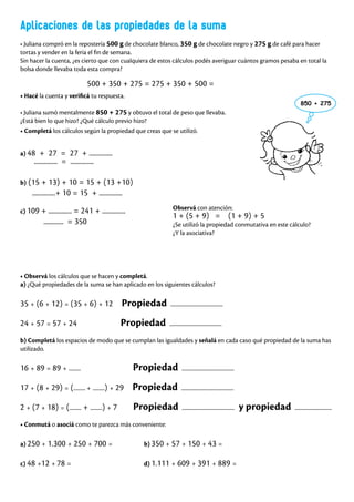 Aplicaciones de las propiedades de la suma
• Juliana compró en la repostería 500 g de chocolate blanco, 350 g de chocolate negro y 275 g de café para hacer
tortas y vender en la feria el fin de semana.
Sin hacer la cuenta, ¿es cierto que con cualquiera de estos cálculos podés averiguar cuántos gramos pesaba en total la
bolsa donde llevaba toda esta compra?
500 + 350 + 275 = 275 + 350 + 500 =
• Hacé la cuenta y verificá tu respuesta.
• Juliana sumó mentalmente 850 + 275 y obtuvo el total de peso que llevaba.
¿Está bien lo que hizo? ¿Qué cálculo previo hizo?
• Completá los cálculos según la propiedad que creas que se utilizó.
• Observá los cálculos que se hacen y completá.
a) ¿Qué propiedades de la suma se han aplicado en los siguientes cálculos?
35 + (6 + 12) = (35 + 6) + 12 Propiedad ............................................
24 + 57 = 57 + 24 Propiedad ............................................
b) Completá los espacios de modo que se cumplan las igualdades y señalá en cada caso qué propiedad de la suma has
utilizado.
16 + 89 = 89 + .......... Propiedad ............................................
17 + (8 + 29) = (.......... + ..........) + 29 Propiedad ............................................
2 + (7 + 18) = (.......... + ..........) + 7 Propiedad ............................................ y propiedad ...............................
• Conmutá o asociá como te parezca más conveniente:
a) 250 + 1.300 + 250 + 700 = b) 350 + 57 + 150 + 43 =
c) 48 +12 + 78 = d) 1.111 + 609 + 391 + 889 =
a) 48 + 27 = 27 + ..............
.............. = ..............
c) 109 + .............. = 241 + ..............
............ = 350
850 + 275
Observá con atención:
1 + (5 + 9) = (1 + 9) + 5
¿Se utilizó la propiedad conmutativa en este cálculo?
¿Y la asociativa?
b) (15 + 13) + 10 = 15 + (13 +10)
..............+ 10 = 15 + ..............
 