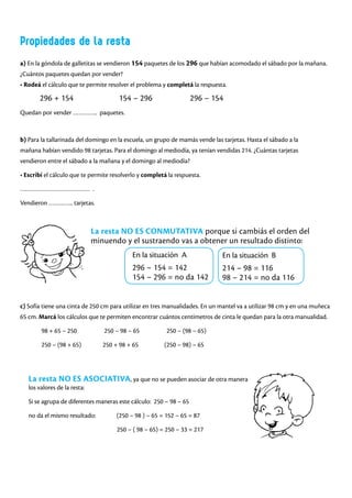 a) En la góndola de galletitas se vendieron 154 paquetes de los 296 que habían acomodado el sábado por la mañana.
¿Cuántos paquetes quedan por vender?
• Rodeá el cálculo que te permite resolver el problema y completá la respuesta.
296 + 154 154 – 296 296 – 154
Quedan por vender ………….. paquetes.
Propiedades de la resta
b) Para la tallarinada del domingo en la escuela, un grupo de mamás vende las tarjetas. Hasta el sábado a la
mañana habían vendido 98 tarjetas. Para el domingo al mediodía, ya tenían vendidas 214. ¿Cuántas tarjetas
vendieron entre el sábado a la mañana y el domingo al mediodía?
• Escribí el cálculo que te permite resolverlo y completá la respuesta.
………………………………… .
Vendieron ………….. tarjetas.
La resta NO ES CONMUTATIVA porque si cambiás el orden del
minuendo y el sustraendo vas a obtener un resultado distinto:
c) Sofía tiene una cinta de 250 cm para utilizar en tres manualidades. En un mantel va a utilizar 98 cm y en una muñeca
65 cm. Marcá los cálculos que te permiten encontrar cuántos centímetros de cinta le quedan para la otra manualidad.
98 + 65 – 250 250 – 98 – 65 250 – (98 – 65)
250 – (98 + 65) 250 + 98 + 65 (250 – 98) – 65
La resta NO ES ASOCIATIVA, ya que no se pueden asociar de otra manera
los valores de la resta:
Si se agrupa de diferentes maneras este cálculo: 250 – 98 – 65
no da el mismo resultado: (250 – 98 ) – 65 = 152 – 65 = 87
			 250 – ( 98 – 65) = 250 – 33 = 217
En la situación B
214 – 98 = 116
98 – 214 = no da 116
En la situación A
296 – 154 = 142
154 – 296 = no da 142
 