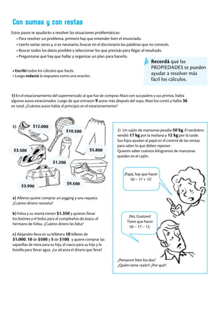 Con sumas y con restas
Estos pasos te ayudarán a resolver las situaciones problemáticas:
• Para resolver un problema, primero hay que entender bien el enunciado.
• Leerlo varias veces y, si es necesario, buscar en el diccionario las palabras que no conocés.
• Buscar todos los datos posibles y seleccionar los que precisás para llegar al resultado.
• Preguntarse qué hay que hallar y organizar un plan para hacerlo.
1) En el estacionamiento del supermercado al que fue de compras Maxi con sus padres y sus primos, había
algunos autos estacionados. Luego de que entrasen 9 autos más después del suyo, Maxi los contó y había 36
en total. ¿Cuántos autos había al principio en el estacionamiento?
3) Un cajón de manzanas pesaba 50 kg. El verdulero
vendió 17 kg por la mañana y 12 kg por la tarde.
Sus hijos ayudan al papá en el control de las ventas
para saber lo que deben reponer.
Quieren saber cuántos kilogramos de manzanas
quedan en el cajón.
a) Alberto quiere comprar un jogging y una raqueta.
¿Cuánto dinero necesita?
b) Felisa y su mamá tienen $1.350 y quieren llevar
los botines y el bolso para el cumpleaños de Joaco, el
hermano de Felisa. ¿Cuánto dinero les falta?
c) Alejandro lleva en su billetera 10 billetes de
$1.000, 10 de $500 y 5 de $100, y quiere comprar las
zapatillas de nena para su hija, el casco para su hijo y la
botella para llevar agua. ¿Le alcanza el dinero que lleva?
• Escribí todos los cálculos que hacés.
• Luego redactá la respuesta como una oración.
¡Papá, hay que hacer
50 – 17 + 12!
Recordá que las
PROPIEDADES te pueden
ayudar a resolver más
fácil los cálculos.
2)
$5.800
$10.500
$9.500
$1.200
$3.990
$3.500
¿Pensaron bien los dos?
¿Quién tiene razón? ¿Por qué?
¡No, Gustavo!
Tiene que hacer
50 – 17 – 12.
$12.000
 