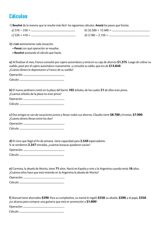 Cálculos
1) Resolvé de la manera que te resulte más fácil los siguientes cálculos. Anotá los pasos que hiciste.
a) 310 – 250 = ..................................................................... b) 32.500 + 12.400 = ...........................................................
c) 520 + 410 = ...................................................................... d) 3.780 – 2.120 = ................................................................
2) • Leé atentamente cada situación.
• Pensá con qué operación se resuelve.
• Resolvé anotando el cálculo que hacés.
a) Al finalizar el mes, Franco consultó por cajero automático y tenía en su caja de ahorros $1.375. Luego de cobrar su
sueldo, pasó por el cajero automático nuevamente y consultó su saldo, que era de $13.840.
¿Cuánto dinero le depositaron a Franco de su sueldo?
Operación: ...........................................................................
Cálculo: .................................................................................
c) Dos amigos se van de vacaciones juntos y llevan todos sus ahorros. Claudio tiene $8.700 y Ernesto, $7.900.
¿Cuánto dinero llevan entre los dos?
Operación: ...........................................................................
Cálculo: .................................................................................
e) Carmina, la abuela de Morita, tiene 71 años. Nació en España y vino a la Argentina cuando tenía 16 años.
¿Cuántos años hace que está viviendo en la Argentina la abuela de Morita?
Operación: ...........................................................................
Cálculo: .................................................................................
f) Manuel tiene ahorrados $290. Para su cumpleaños, su mamá le regaló $250; su abuela, $200; y el papá, $350.
¿Le alcanza para comprar una guitarra que está en promoción a $1.000?
Operación: ...........................................................................
Cálculo: .................................................................................
d) El circo que llegó el fin de semana tiene capacidad para 2.540 espectadores.
Si se vendieron 2.347 entradas, ¿cuántas butacas quedaron vacías?
Operación: ...........................................................................
Cálculo: .................................................................................
b) El nuevo jardinero contó en la plaza del barrio 102 árboles, de los cuales 21 de ellos eran pinos.
¿Cuantos árboles de la plaza no eran pinos?
Operación: ...........................................................................
Cálculo: .................................................................................
 