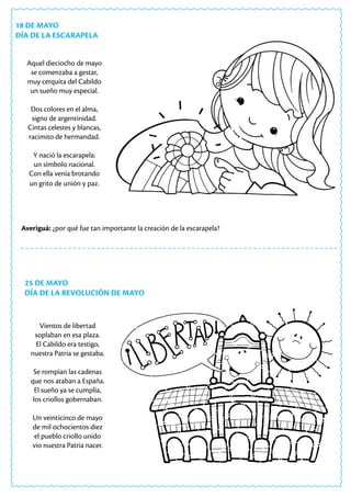 25 DE MAYO
DÍA DE LA REVOLUCIÓN DE MAYO
Averiguá: ¿por qué fue tan importante la creación de la escarapela?
Vientos de libertad
soplaban en esa plaza.
El Cabildo era testigo,
nuestra Patria se gestaba.
Se rompían las cadenas
que nos ataban a España.
El sueño ya se cumplía,
los criollos gobernaban.
Un veinticinco de mayo
de mil ochocientos diez
el pueblo criollo unido
vio nuestra Patria nacer.
18 DE MAYO
DÍA DE LA ESCARAPELA
Aquel dieciocho de mayo
se comenzaba a gestar,
muy cerquita del Cabildo
un sueño muy especial.
Dos colores en el alma,
signo de argentinidad.
Cintas celestes y blancas,
racimito de hermandad.
Y nació la escarapela:
un símbolo nacional.
Con ella venía brotando
un grito de unión y paz.
 