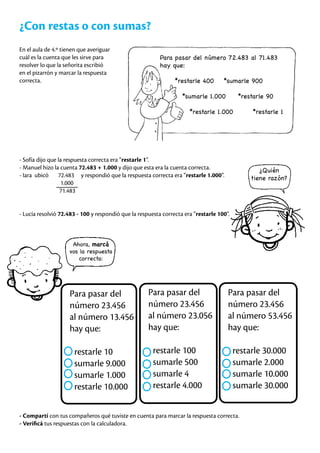 ¿Con restas o con sumas?
En el aula de 4.º tienen que averiguar
cuál es la cuenta que les sirve para
resolver lo que la señorita escribió
en el pizarrón y marcar la respuesta
correcta.
Para pasar del número 72.483 al 71.483
hay que:
*restarle 400 *sumarle 900
*sumarle 1.000 *restarle 90
*restarle 1.000 *restarle 1
- Sofía dijo que la respuesta correcta era “restarle 1”.
- Manuel hizo la cuenta 72.483 + 1.000 y dijo que esta era la cuenta correcta.
- Iara ubicó 72.483 y respondió que la respuesta correcta era “restarle 1.000”.
1.000
71.483
- Lucía resolvió 72.483 - 100 y respondió que la respuesta correcta era “restarle 100”.
¿Quién
tiene razón?
Ahora, marcá
vos la respuesta
correcta:
Para pasar del
número 23.456
al número 13.456
hay que:
restarle 10
sumarle 9.000
sumarle 1.000
restarle 10.000
Para pasar del
número 23.456
al número 23.056
hay que:
restarle 100
sumarle 500
sumarle 4
restarle 4.000
Para pasar del
número 23.456
al número 53.456
hay que:
restarle 30.000
sumarle 2.000
sumarle 10.000
sumarle 30.000
- Compartí con tus compañeros qué tuviste en cuenta para marcar la respuesta correcta.
- Verificá tus respuestas con la calculadora.
 