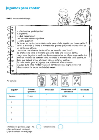 Jugamos para contar
- Leé las instrucciones del juego.
- ¿Cantidad de participantes?
4 jugadores.
- ¿Qué necesitamos?
Una mazo de cartas españolas.
- ¿Cómo jugamos?
Se ponen las cartas, boca abajo, en la mesa. Cada jugador, por turno, retira 5
cartas a elección y forma el número más grande que pueda con las cifras de
las cartas que obtuvo.
Las cartas con números de dos cifras se tomarán como “cero”.
Se anota en la tabla el número que armó cada uno con esas cartas.
Luego, cada jugador armará, con las mismas cartas, un número que restará al
anterior tratando de obtener como resultado el número más chico posible, es
decir que deberá armar el mayor número anterior posible.
En cada ronda, gana el jugador que obtiene el número menor.
El juego dura cinco rondas y gana el participante que logró obtener el
número menor la mayor cantidad de veces.
Por ejemplo:
Jugador Número
que armó
Operación Número que armó
para restar
Resultado
Ejemplo 75.510 75.501 9
1
2
3
4
-
-
-
-
-
- Marcá quién ganó este juego: Yo Un compañero
- ¿Para qué te sirvió este juego?
- ¿Qué practicaste con este juego?
 