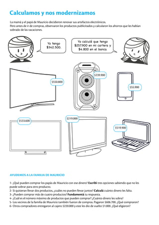 Calculamos y nos modernizamos
La mamá y el papá de Mauricio decidieron renovar sus artefactos electrónicos.
Pero antes de ir de compras, observaron los productos publicitados y calcularon los ahorros que les habían
sobrado de las vacaciones.
Yo tengo
$342.500.
Yo calculé que tengo
$257.900 en mi cartera y
$4.800 en el banco.
AYUDEMOS A LA FAMILIA DE MAURICIO
1- ¿Qué pueden comprar los papás de Mauricio con ese dinero? Escribí tres opciones sabiendo que no les
puede sobrar para otro producto.
2- Si quisieran llevar dos productos, ¿cuáles no pueden llevar juntos? Calculá cuánto dinero les falta.
3- ¿Pueden comprar más de cuatro productos? Fundamentá tu respuesta.
4- ¿Cuál es el número máximo de productos que pueden comprar? ¿Cuánto dinero les sobra?
5- Los vecinos de la familia de Mauricio también fueron de compras. Pagaron $606.700. ¿Qué compraron?
6- Otros compradores entregaron al cajero $220.000 y este les dio de vuelto $1.000. ¿Qué eligieron?
$550.800
$239.900
$55.900
$533.600
$219.000
$519.900
 