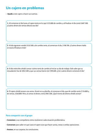 Un cajero en problemas
- Ayudá a este cajero a hacer sus cuentas.
1- Al comenzar el día lunes, el cajero tenía en la caja $125.000 de cambio, y al finalizar el día contó $687.300.
¿Cuánto dinero de ventas obtuvo ese día?
2- Al día siguiente vendió $532.500 y de cambio tenía, al comenzar el día, $198.700. ¿Cuánto dinero había
en total al finalizar el día?
3- El día miércoles olvidó contar cuánto tenía de cambio al iniciar su día de trabajo. Solo sabe que su
recaudación fue de $852.500 y que sus ventas fueron de $789.600. ¿Con cuánto dinero comenzó el día?
4- El cajero olvidó anotar una venta. Anotó en su planilla, al comenzar el día, que de cambio tenía $134.800 y
de ventas, $356.800. Pero, al contar el dinero, tenía $961.500. ¿Qué monto de dinero olvidó anotar?
Para compartir con el grupo
- Comenten a sus compañeros cómo resolvieron cada situación problemática.
- Conversen para saber en qué casos el cajero tuvo que hacer sumas, restas o ambas operaciones.
- Anoten, en sus carpetas, las conclusiones.
 