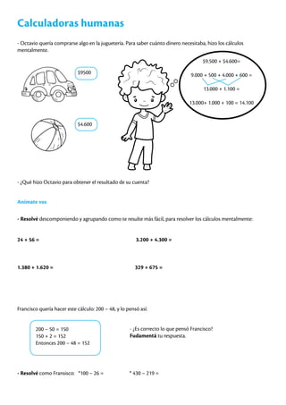 Calculadoras humanas
- Octavio quería comprarse algo en la juguetería. Para saber cuánto dinero necesitaba, hizo los cálculos
mentalmente.
$9500
$4.600
$9.500 + $4.600=
9.000 + 500 + 4.000 + 600 =
13.000 + 1.100 =
13.000+ 1.000 + 100 = 14.100
- ¿Qué hizo Octavio para obtener el resultado de su cuenta?
Animate vos
- Resolvé descomponiendo y agrupando como te resulte más fácil, para resolver los cálculos mentalmente:
24 + 56 = 3.200 + 4.300 =
1.380 + 1.620 = 329 + 675 =
													
Francisco quería hacer este cálculo: 200 – 48, y lo pensó así:
200 – 50 = 150
150 + 2 = 152
Entonces 200 – 48 = 152
- ¿Es correcto lo que pensó Francisco?
Fudamentá tu respuesta.
- Resolvé como Fransisco: *100 – 26 = * 430 – 219 =
 