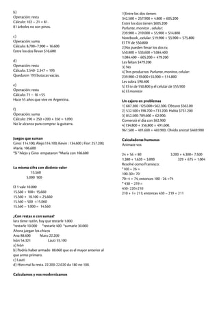 b)
Operación: resta
Cálculo: 102 – 21 = 81.
81 árboles no son pinos.
c)
Operación: suma
Cálculo: 8.700+7.900 = 16.600
Entre los dos llevan $16.600
d)
Operación: resta
Cálculo: 2.540- 2.347 = 193
Quedaron 193 butacas vacías.
e)
Operación: resta
Cálculo: 71 – 16 =55
Hace 55 años que vive en Argentina.
f)
Operación: suma
Cálculo: 290 + 250 +200 + 350 = 1.090
No le alcanza para comprar la guitarra.
Juegos que suman
Gino: 114.100; Alejo:114.100; Kevin : 134.600 ; Flor: 257.200;
María: 106.600
*Sí *Alejo y Gino empataron *María con 106.600
La misma cifra con distinto valor
15.560
5.000 500
El 1 vale 10.000
15.560 + 100= 15.660
15.560 + 10.100 = 25.660
15.560 – 500 =15.060
15.560 – 1.000 = 14.560
¿Con restas o con sumas?
Iara tiene razón, hay que restarle 1.000
*restarle 10.000 *restarle 400 *sumarle 30.000
Ahora juegan los chicos
Ana 88.600 Maru 22.200
Iván 54.321 Lauti 55.100
a) Iván
b) Podría haber armado 88.060 que es el mayor anterior al
que armo primero.
c) Lauti
d) Hizo mal la resta. 22.200-22.020 da 180 no 100.
Calculamos y nos modernizamos
1)Entre los dos tienen:
342.500 + 257.900 + 4.800 = 605.200
Entre los dos tienen $605.200
Parlante, monitor , celular:
239.900 + 219.000 + 55.900 = 514.800
Notebook , celular: 519.900 + 55.900 = 575.800
El TV de 550.800
2)No pueden llevar los dos tv.
550.800 + 533.600 =1.084.400
1.084.400 – 605.200 = 479.200
Les faltan $479.200
3) No
4)Tres productos: Parlante, monitor, celular:
239.900+219.000+55.900 = 514.800
Les sobra $90.400
5) El tv de 550.800 y el celular de $55.900
6) El monitor
Un cajero en problemas
1) 687.300 -125.000=562.300. Obtuvo $562.00
2) 532.500+198.700 =731.200. Habia $731.200
3) 852.500-789.600 = 62.900.
Comenzó el día con $62.900
4)134.800 + 356.800 = 491.600.
961.500 – 491.600 = 469.900. Olvido anotar $469.900
Calculadoras humanas
Animate vos
24 + 56 = 80 3.200 + 4.300= 7.500
1.380 + 1.620 = 3.000 329 + 675 = 1.004
Resolvé como Fransisco:
*100 – 26 =
100-30= 70
70+4 = 74; entonces 100 - 26 =74
* 430 – 219 =
430- 220=210
210 + 1= 211; entonces 430 – 219 = 211
 
