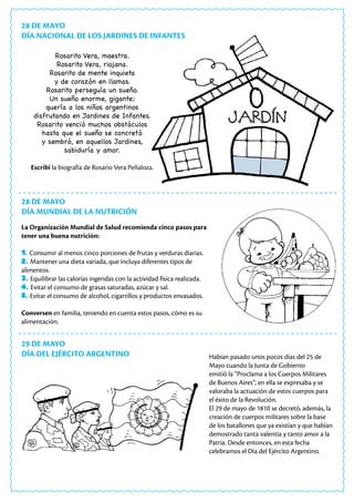 28 DE MAYO
DÍA NACIONAL DE LOS JARDINES DE INFANTES
28 DE MAYO
DÍA MUNDIAL DE LA NUTRICIÓN
29 DE MAYO
DÍA DEL EJÉRCITO ARGENTINO
Rosarito Vera, maestra.
Rosarito Vera, riojana.
Rosarito de mente inquieta
y de corazón en llamas.
Rosarito perseguía un sueño.
Un sueño enorme, gigante;
quería a los niños argentinos
disfrutando en Jardines de Infantes.
Rosarito venció muchos obstáculos
hasta que el sueño se concretó
y sembró, en aquellos Jardines,
sabiduría y amor.
Escribí la biografía de Rosario Vera Peñaloza.
La Organización Mundial de Salud recomienda cinco pasos para
tener una buena nutrición:
1. Consumir al menos cinco porciones de frutas y verduras diarias.
2. Mantener una dieta variada, que incluya diferentes tipos de
alimentos.
3. Equilibrar las calorías ingeridas con la actividad física realizada.
4. Evitar el consumo de grasas saturadas, azúcar y sal.
5. Evitar el consumo de alcohol, cigarrillos y productos envasados.
Conversen en familia, teniendo en cuenta estos pasos, cómo es su
alimentación.
Habían pasado unos pocos días del 25 de
Mayo cuando la Junta de Gobierno
emitió la “Proclama a los Cuerpos Militares
de Buenos Aires”; en ella se expresaba y se
valoraba la actuación de estos cuerpos para
el éxito de la Revolución.
El 29 de mayo de 1810 se decretó, además, la
creación de cuerpos militares sobre la base
de los batallones que ya existían y que habían
demostrado tanta valentía y tanto amor a la
Patria. Desde entonces, en esta fecha
celebramos el Día del Ejército Argentino.
 