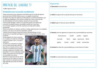 Prácticas del Lenguaje 5.o
El futbolista más reconocido mundialmente
1. Leé el siguiente texto:
Todos conocemos lo que representa Lionel Messi para el mundo del deporte,
particularmente el fútbol. Sabemos que es un jugador excepcional.
El capitán de la selección argentina es admirado por su dominio futbolístico, por
la magia que despliega en una cancha y también por cómo es fuera de ella.
Su personalidad, con mucha simpleza, representa lo que está bien.
Tiene el poder de llegar a todos con lo que dice, gracias a los valores que
transmite: humildad, sensatez, naturalidad y pasión por lo que hace.
Es un hombre apegado a la familia, respetuoso, de bajo perfil, callado,
disciplinado.
Messi ha triunfado con esfuerzo, sacrificio y trabajo, además de por sus cualidades
innatas, y, por eso, es una persona respetada y querida.
“Muchas veces el fracaso es parte del camino y del aprendizaje y sin las
decepciones es imposible que lleguen los éxitos”, ha expresado Lionel en varias
ocasiones…
Desde pequeño, los niños lo querían
en su equipo y en todas las actividades.
La gente lo quiere a Leo y a lo que él
representa.
Ya adulto sus compañeros lo elogian
por sus valores personales, afirman
que tiene un corazón enorme, es leal,
siempre se manifestó de esa manera,
educado, respetuoso, humilde y nada
agrandado. Y en eso es ejemplar, porque
siendo lo que ahora es, el más grande,
no ha perdido esos valores.
Reafirma la importancia de los valores
humanos, por ser la base en la que se
debe sustentar la realización personal.
Algo aplicable para todos los órdenes
de la vida.
Después de leer
2. Determiná el tema del texto.
3. Indicá los aspectos de su vida personal que se mencionan.
4. Explicá según el texto por qué es admirado.
5. Destacá, entre los siguientes, los aspectos de su personalidad que reconocés:
buena persona amable pacífico negativo
reservado llorón alegre oportunista liberal
egoísta huraño cordial tímido extrovertido
6. Enumerá los datos de su personalidad que se mencionan en el relato.
7. Escribí las características de cuando era pequeño.
 