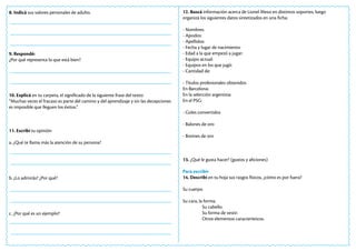8. Indicá sus valores personales de adulto.
9. Respondé:
¿Por qué representa lo que está bien?
10. Explicá en tu carpeta, el significado de la siguiente frase del texto:
“Muchas veces el fracaso es parte del camino y del aprendizaje y sin las decepciones
es imposible que lleguen los éxitos.”
11. Escribí tu opinión
a. ¿Qué te llama más la atención de su persona?
b. ¿Lo admirás? ¿Por qué?
c. ¿Por qué es un ejemplo?
12. Buscá información acerca de Lionel Messi en distintos soportes, luego
organizá los siguientes datos sintetizados en una ficha:
- Nombres:
- Apodos:
- Apellidos:
- Fecha y lugar de nacimiento:
- Edad a la que empezó a jugar:
- Equipo actual:
- Equipos en los que jugó:
- Cantidad de:
- Títulos profesionales obtenidos
En Barcelona:
En la selección argentina:
En el PSG:
- Goles convertidos
- Balones de oro
- Botines de oro
13. ¿Qué le gusta hacer? (gustos y aficiones)
Para escribir
14. Describí en tu hoja sus rasgos físicos, ¿cómo es por fuera?
Su cuerpo.
Su cara, la forma.
Su cabello.
Su forma de vestir.
Otros elementos característicos.
 