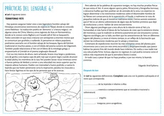 Prácticas del Lenguaje 6.o
Leé el siguiente texto:
TERRITORIO YETI
Hay quienes aseguran haber visto a este legendario hombre salvaje del
Himalaya: encontramos testimonios de viajeros en Nepal, donde es conocido
como Rakshasa –la traducción podría ser ‘demonio’ o ‘criatura mágica’-; en
algunas zonas de China, Siberia y otras regiones de Asia; en Norteamérica,
donde se le conoce como Bigfoot y en Canadá (allí el Yeti es Sasquatch).
Todos coinciden en que estas criaturas son semejantes a enormes monos que
se comunican por gruñidos, o aullando. Si pensamos en relatos populares,
podríamos asociarlo con el hombre salvaje de los bosques, figura del folclore
tradicional en muchos países, o con el Enkidu del poema sumerio de Gilgamesh.
También puede relacionarse al Yeti con el Sileno de la mitología griega, o
emparentarlo al Grendel en el poema anglosajón Beowulf.
Con sus tres metros de altura, nariz achatada, brazos muy largos y poderosos,
cara de gorila y una espesa capa de pelo rojo que se pone negro cuando alcanzan
la edad adulta, los miembros de la raza Yeti pueden lanzar rocas inmensas como
si fueran pelotas de béisbol, y corren a una velocidad tres veces superior que los
mejores atletas humanos. Huelen con intensidad a huevo podrido, y cuenta la
leyenda que ese hedor penetrante corta la respiración, paraliza los músculos y
hace brotar lágrimas en los ojos de las personas que se les acercan.
Pero además de las palabras de supuestos testigos, no hay muchas pruebas físicas
de que exista el Yeti. A veces alguien aporta pelos, filmaciones y fotografías borrosas,
o denuncia huellas que bien podrían ser de animales de la zona. Los expertos no
logran determinar si los testimonios modernos sobre el Abominable Hombre de
las Nieves son consecuencia de la superstición, el fraude, o realmente se trata de
pequeños indicios de que el monstruo realmente existe. Ciertos autores sostienen
que el Yeti es un último sobreviviente de algún tipo de hombre primitivo que dejó
de evolucionar, y otros hablan de seres extraterrestres.
Dicen algunos psicólogos que a esta altura de la relación entre el Yeti y la
humanidad, es más fuerte el deseo de los humanos de creer, que la existencia misma
del monstruo, y que la tradición se alimenta justamente por ese entusiasmo curioso.
Algunos sociólogos, por su lado, escriben que los avistamientos de Yetis en diferentes
lugares del planeta y a veces al mismo tiempo, es un reflejo de la fascinación que
sienten las civilizaciones modernas por lo salvaje y misterioso.
Centenares de expediciones recorren las más inhóspitas zonas del planeta para
encontrarse cara a cara con este simio escurridizo y desproporcionado, que parece
habitar los peores fríos del mundo desde hace milenios. De vuelta a casa nadie trae
una sola prueba firme. Incluso, algunos no regresan, lo cual podría tomarse como el
indicio más inquietante de que la aterradora bestia sí existe.
En todo caso, a pesar de que no haya pruebas, o por eso mismo, la leyenda
continúa.
Edgardo Ariel Epherra
Después de leer
2. Leé las siguientes definiciones. Completá cada una con la palabra subrayada en el
texto que corresponda:
…………………..: de las leyendas o relativo a ellas.
…………………..: creencia o comportamiento que se considera irracional o
sobrenatural.
…………………..: engaño.
……………….: inseguras, poco acogedoras.
 