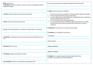 Volvé a leer el texto
3. Identificá los distintos nombres con que se conoce a este legendario hombre
salvaje del Himalaya.
4. Indicá en qué coinciden los testimonios de los viajeros.
5. Decí cómo se comunican estas criaturas.
6. Según los relatos populares, ¿con quiénes se lo puede asociar o relacionar?
7. Describí las características que menciona el texto de los miembros de la raza
Yeti.
8. Enunciá cómo es su olor.
9. Enumerá los efectos que produce su hedor.
10. Caracterizá su fuerza y su velocidad con ejemplos del texto.
11. ¿Por qué te parece que se lo llama abominable hombre de las nieves?
12. Elegí cuál de las opciones es verdadera:
a. El Yeti es un gran mono de pésimo carácter que habita regiones inaccesibles.
b. Hay muchas pruebas físicas de que exista el Yeti.
c. A veces alguien aporta pelos, filmaciones y fotografías borrosas, o denuncian
huellas que seguramente son de Yetis.
d. Es un simio escurridizo y desproporcionado.
e. Los avistamientos de Yetis en diferentes lugares del planeta son un reflejo
de la fascinación que sienten las civilizaciones modernas por lo salvaje y
misterioso.
13. Reescribí correctamente, en tu hoja, las opciones falsas.
14. Sintetizá con tus palabras lo que opinan:
- Los expertos
- Ciertos autores
- Algunos psicólogos
- Algunos sociólogos
15. Explicá, en tu carpeta, la siguiente expresión extraída del texto:
“De vuelta a casa nadie trae una sola prueba firme.”
 