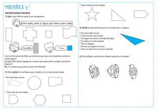 Matemática 4.o
RECONOCIENDO FIGURAS
Con la información de Milo, ¿es suficiente para que sus compañeros pinten la
misma figura?
a) ¿Qué información agregarías si quiere que todos pinten la figura que pintó
Valentín?
b) ¿Y si quisiera que pinten la que pintó Brenda?
1) Leé lo que Milo les pidió a sus compañeros:
Entre estas, pintá la figura que tiene cuatro lados.
Yo pinté… Y yo…
2) Ahora pintá vos las figuras que cumplen con la característica dada.
* No tiene lados rectos:
* Tiene más de cinco lados:
3) Tachá las afirmaciones que no correspondan a la figura:
* No tiene lados curvos.
* Tiene más de cuatro lados.
* Es la figura de menor cantidad de lados.
* Sus lados son todos iguales.
* Tiene 5 ángulos.
* Uno de sus ángulos es recto.
* Tiene un lado menos que el cuadrado.
4) ¿Para dibujar cuál de estos relojes necesitás un compás?
* Tiene menos de cinco lados:
 
