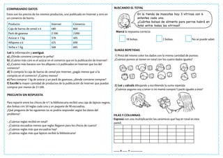 COMPARANDO DATOS
Estos son los precios de los mismos productos, uno publicado en Internet y otro en
un comercio de barrio.
Producto Internet Comercio
Caja de barras de cereal x 6 680 860
Pack de gaseosa 2.100 2.090
Azúcar x 1 kg 378 405
Alfajores x 6 425 690
Yerba x 1 kg 568 685
Leé la información y averiguá:
a) ¿Dónde conviene comprar la yerba?
b) ¿Cuánto más caro es el azúcar en el comercio que en la publicación de Internet?
c) ¿Cuánto más baratos son los alfajores x 6 publicados en Internet que los del
comercio?
d) Si comprás la caja de barras de cereal por Internet, ¿pagás menos que si la
comprás en el comercio? ¿Cuánto menos?
e) Para comprar 1 kg de azúcar y un pack de gaseosas, ¿dónde conviene comprar?
f) Escribí la mayor cantidad de productos de la publicación de Internet que puedas
comprar por menos de $1.500.
PREGUNTA SIN RESPUESTA
Para repartir entre los chicos de 4.º, la bibliotecaria recibió una caja de lápices negros,
dos bolsas con 50 reglas cada una y un paquete de 90 escuadras.
¿Qué pregunta de las siguientes no se podría responder según los datos del
problema?
- ¿Cuántas reglas recibió en total?
- ¿Cuántas escuadras menos que reglas llegaron para los chicos de cuarto?
- ¿Cuántas reglas más que escuadras hay?
- ¿Cuántas reglas más que lápices recibió la bibliotecaria?
BUSCANDO EL TOTAL
Marcá la respuesta correcta:
18 bolsas. 2 bolsas. No se puede saber.
En la tienda de mascotas hay 3 vitrinas con 6
estantes cada una.
¿Cuántas bolsas de alimento para perros habrá en
total entre todas las vitrinas?
SUMAS REPETIDAS
1) Pintá del mismo color los dados con la misma cantidad de puntos:
¿Cuántos puntos se tienen en total con los cuatro dados iguales?
2) Leé y calculá dibujando y escribiendo la suma repetida:
¿Cuántos yogures voy a tener si mi mamá compró 5 packs iguales a este?
FILAS Y COLUMNAS
Expresá con una multiplicación los cerámicos que hay en total en esta
pared:
……. x …… = …………..
 