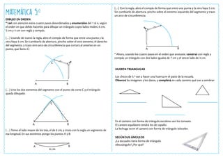 Matemática 5.o
DIBUJO EN ORDEN
* Leé con atención estos cuatro pasos desordenados y enumeralos del 1 al 4, según
el orden en que debés hacerlos para dibujar un triángulo cuyos lados miden, 6 cm,
5 cm y 4 cm con regla y compás.
(…) Usando de nuevo la regla, abro el compás de forma que entre una punta y la
otra haya 4 cm. Sin cambiarlo de abertura, pincho sobre el otro extremo, el derecho
del segmento, y trazo otro arco de circunferencia que cortará al anterior en un
punto, que llamo C:
(…) Uno los dos extremos del segmento con el punto de corte C y el triángulo
queda dibujado:
(…) Tomo el lado mayor de los tres, el de 6 cm, y trazo con la regla un segmento de
esa longitud. En sus extremos pongo los puntos A y B:
(…) Con la regla, abro el compás de forma que entre una punta y la otra haya 5 cm.
Sin cambiarlo de abertura, pincho sobre el extremo izquierdo del segmento y trazo
un arco de circunferencia:
* Ahora, usando los cuatro pasos en el orden que anotaste, construí con regla y
compás un triángulo con dos lados iguales de 7 cm y el tercer lado de 4 cm.
HUERTA TRIANGULAR
Los chicos de 5.º van a hacer una huerta en el patio de la escuela.
Observá las imágenes y los datos, y completá en cada cantero qué van a sembrar:
En el cantero con forma de triángulo escaleno van los tomates.
El cantero equilátero tendrá los de zapallo.
La lechuga va en el cantero con forma de triángulo isósceles
SEGÚN SUS ÁNGULOS
¿La escuadra tiene forma de triángulo
obtusángulo? ¿Por qué?
A
A
A
A
B
B
B
B
6 cm
C
C
 