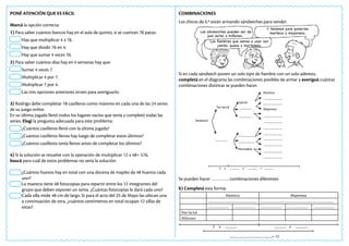 PONÉ ATENCIÓN QUE ES FÁCIL
Marcá la opción correcta:
1) Para saber cuántos bancos hay en el aula de quinto, si se cuentan 76 patas:
Hay que multiplicar 4 x 76.
Hay que dividir 76 en 4.
Hay que sumar 4 veces 76.
2) Para saber cuántos días hay en 4 semanas hay que:
Sumar 4 veces 7.
Multiplicar 4 por 7.
Multiplicar 7 por 4.
Las tres opciones anteriores sirven para averiguarlo.
3) Rodrigo debe completar 18 casilleros como máximo en cada una de las 24 series
de su juego online.
En su última jugada llenó todos los lugares vacíos que tenía y completó todas las
series. Elegí la pregunta adecuada para este problema:
¿Cuántos casilleros llenó con la última jugada?
¿Cuántos casilleros llenos hay luego de completar estos últimos?
¿Cuántos casilleros tenía llenos antes de completar los últimos?
4) Si la solución se resuelve con la operación de multiplicar 12 x 48= 576,
buscá para cuál de estos problemas no sería la solución:
¿Cuántos huevos hay en total con una docena de maples de 48 huevos cada
uno?
La maestra tiene 48 fotocopias para repartir entre los 12 integrantes del
grupo que deben exponer un tema. ¿Cuántas fotocopias le dará cada uno?
Cada silla mide 48 cm de largo. Si para el acto del 25 de Mayo las ubican una
a continuación de otra, ¿cuántos centímetros en total ocupan 12 sillas de
estas?
COMBINACIONES
Los chicos de 5.º están armando sándwiches para vender.
Si en cada sándwich ponen un solo tipo de fiambre con un solo aderezo,
completá en el diagrama las combinaciones posibles de armar y averiguá cuántas
combinaciones distintas se pueden hacer.
Se pueden hacer ………….. combinaciones diferentes
b) Completá esta forma:
Y tenemos para ponerles
manteca y mayonesa.
Los sándwiches pueden ser de
pan lactal o miñones.
Los fiambres que vamos a usar son
jamón, queso y mortadela.
Sándwich
Pan lactal
Jamón
Manteca
Mortadela
Mayonesa
....................
.....................
.....................
...........................
...........................
................................
................................
................................
................................
................................
................................
................................
................................
................................
................................
2 x ................. x ................. = .................
2 x ................. ................. x .................
...........................................................= 12
Manteca Mayonesa
..................................................... ...............................................................................
....................... ....................... ....................... ....................... .......................
Pan lactal
Miñones
 