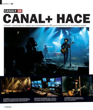 CANAL+ 3D




CANAL+ HACE
 Canal+ comienza en mayo sus emisiones en 3D, y se convierte en el primer canal
   © PEDRO MENÉNDEZ




                                                                      APUESTA POR LA TECNOLOGÍA. Canal+ continúa su         EL REPERTORIO. Bunbury interpretó éxitos
EL ESCENARIO. En una tarima circular, el director Paco Plaza y el                                                           de su carrera y presentó temas de su nuevo
                                                                      apuesta por el desarrollo tecnológico y por ofrecer
director de arte Javier Alvariño crearon tres atmósferas distintas,                                                         disco, Las consecuencias.
                                                                      a sus clientes las mejores prestaciones técnicas.
inspiradas en el imaginario musical y estético del cantante.




 10 DIGITAL+
 