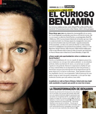 CINE Lore ipsum
CINE Lore ipsu
CINE Loren ipsum
     Loren psu
                   VIERNES 21 22.00

                   ENTREVISTA A BRAD PITT
                   EL CURIOSO
                   BENJAMIN
                   La tercera colaboración entre Brad Pitt y David Fincher
                   mereció 13 nominaciones a los Oscar, entre otros piropos.

                   Poco tiene que ver esta adaptación cinematográfica de un cuento
                   de F. Scott Fitzgerald con películas como Seven o El club de la lucha. Sal-
                   vo, y no es poco, su director, David Fincher, y su protagonista, Brad Pitt
                   (Oklahoma, 1963). La emocionante historia de un hombre que nace viejo
                   y va rejuveneciendo con el tiempo supuso la consagración como actor
                   de uno de los hombres más sexys del mundo –segunda nominación
                   al Oscar incluida– y un hito en la carrera de Fincher: su obra maestra
                   mereció 13 candidaturas a los premios de la Academia, y obtuvo 3. Cate
                   Blanchett, Taraji P. Henson, Julia Ormond o Tilda Swinton brillan junto
                   a Pitt en esta reflexión sobre el amor, la vida y la muerte, que transcurre
                   en Nueva Orleans entre el final de la I Guerra Mundial y el siglo XXI.

                   ¿Cómo surgió esta oportunidad de volver a colaborar con
                   David Fincher?
                   David y yo hablábamos de vez en cuando de algunos proyectos,
                   pero realmente no creí que éste saliera adelante: se necesitaban
                   prótesis, había una historia de amor, y yo pensé que no parti-
                   ciparía en esta película. Entonces empezamos a hablar de que
                   el tema central debía ser la dependencia entre las personas, y
                   David hizo esa preciosa descripción de las impresiones que la
                   gente deja en ti y te hacen evolucionar... Pasé grandes momen-
                   tos charlando con él y con el guionista. Valía la pena por la com-
                   pañía. Luego se unió otra gente estupenda, y creo que fue algo
                   realmente fortuito que todo saliera como salió.

                   La película se rodó en Nueva Orleans. Usted está muy impli-
                   cado ayudando a la gente que perdió su casa tras el paso



                    LA TRANSFORMACIÓN DE BENJAMIN
                    Durante los primeros 52 minutos de la cinta, Benja-
                    min no es Brad, sino actores del tamaño adecuado
                    con una cabeza totalmente digital superpuesta que
                    se mueve con los gestos de Pitt, previamente regis-
                    trados a lo largo de un día de muecas [1]. De ahí en
                    adelante, el actor asume el papel [2], sometiéndose
                    a largas sesiones de caracterización: “Nos levan-
                    tábamos a las tres de la mañana... Pensé que el
                    maquillaje y las prótesis serían más incómodos, pero
                    eran sorprendentemente manejables una vez pues-
                    tos, que era lo que implicaba más esfuerzo” [3].

 14 DIGITAL+
 