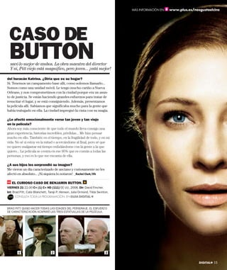 MÁS INFORMACIÓN EN   www.plus.es/nosgustaelcine




 CASO DE
 BUTTON
  sacó lo mejor de ambos. La obra maestra del director
  Y sí, Pitt viejo está magnífico, pero joven... ¡está mejor!

del huracán Katrina. ¿Diría que es su hogar?
Sí. Tenemos un campamento base allí, como solemos llamarlo...
Somos como una unidad móvil. Le tengo mucho cariño a Nueva
Orleans, y nos comprometimos con la ciudad porque era un asun-
to de justicia. Se están haciendo grandes esfuerzos para tratar de
resucitar el lugar, y se está consiguiendo. Además, presentamos
la película allí. Sabíamos que significaba mucho para la gente que
había trabajado en ella. La ciudad impregnó la cinta con su magia.

¿Le afectó emocionalmente verse tan joven y tan viejo
en la película?
Ahora soy más consciente de que todo el mundo lleva consigo una
gran experiencia, historias increíbles, pérdidas... Me hizo pensar
mucho en ello. También en el tiempo, en la fragilidad de todo, y en mi
vida. No sé si estoy en la mitad o acercándome al final, pero sé que
no quiero malgastar mi tiempo enfadándome con la gente a la que
quiero... La película se centra en ese 95% que es común a todas las
personas, y eso es lo que me encanta de ella.

¿A sus hijos les sorprendió su imagen?
Me vieron un día caracterizado de anciano y curiosamente no les
afectó en absoluto... ¡Ni siquiera lo notaron! _Rachel Clark/IFA

   EL CURIOSO CASO DE BENJAMIN BUTTON.
VIERNES 21 22.00 C+ (1) C+ HD (111) EE UU, 2008. Dir: David Fincher.
Int: Brad Pitt, Cate Blanchett, Taraji P. Henson, Julia Ormond, Tilda Swinton.
     CONSULTA TODA LA PROGRAMACIÓN EN GUIA DIGITAL+


BRAD PITT QUISO HACER TODAS LAS EDADES DEL PERSONAJE. EL ESFUERZO
DE CARACTERIZACIÓN ACAPARÓ LAS TRES ESTATUILLAS DE LA PELÍCULA.




        1                         2                                        3

                                                                                                                     DIGITAL+ 15
 
