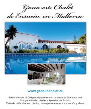 Gana ste a et
    e Ensueñ Ma o c




                    www.ganaunchalet.eu
  Sorteo de solo 11.000 participaciones con un coste de 99 € cada una.
             Con garantía de Loterías y Apuestas del Estado.
Vivienda unifamiliar con piscina, vistas panorámicas a la montaña y al mar.
 