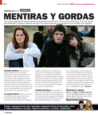 CINE                                                                                     MÁS INFORMACIÓN EN                   www.plus.es/nosgustaelcine



 MARTES 18 22.00



 MENTIRAS Y GORDAS
 Un reparto plagado de actores jóvenes y guapos de la televisión. Amor, sexo y diversión. Con este cóctel,
 David Menkes y Alfonso Albacete dieron en la diana del éxito en taquilla de un renovado cine español.
                                                   a              taquilla
                                                                    q



                                                                                LOREN IPSUM
                                                                            LORENI
                                                                          SECASDAD
                                                                        LOREN IPSUMSA
                                                                     Dui tem vullandigna ad doluptat nullandre vent
                                                                  ullan ullan henim zzrilit utpatie tis nulputpat. Ut velis
                                                                eugue vel doloreet, consecte veliquis digna feu feuguer
                                                                 iriuscilit lamet, sectem ing estio consequi blaor sis at
                                                                praestrud etue feummol oboreros nibh et, sum quatuer
                                                                se molortie conum inis dolorper accum deliqui exeriure
                                                                 molobor senisis exeros alit niam eugait ad tat. Duisi.
                                                                     Oborper augait prat. Quis adiam iusto cor sum
                                                                         veros del dolobor incipisit lam, sit aliqui
                                                                        blandre velestrud enibh el illan et vendre
                                                                              faci tet acipit prat velent at ulla                         JÓVENES Y PREPARADOS
                                                                                                                                             Un grupo de amigos
                                                                                       corem quat. Duis                                    (de izda. a dcha.: Ana
                                                                                                                                       Polvorosa, Yon González y
                                                                                                                                        Ana de Armas) vivirán 48
                                                                                                                                      horas muy intensas que los
                                                                                                                                        cambiarán para siempre.




 SOCIEDAD CINÉFILA. David Menkes y               Ángeles González-Sinde, y narrada como                      Como Yon González y Ana de Armas, de
 Alfonso Albacete son ya una marca               un vía crucis de 48 horas, cuyo calvario es                 El internado; Ana Polvorosa, más famosa
 registrada en el cine patrio. Desde que se      una gran rave (“está llena de referencias                   como La Lore de Aída, o Mario Casas, el
 estrenaran en 1996 con Más que amor,            religiosas”, dicen ambos), Menkes y Albacete                rompecorazones de Los hombres de Paco.
 frenesí han escrito y dirigido juntos seis      empezaron haciendo una comedia y, al final,                 Una generación de actores que coinciden
 películas. En la última, Mentiras y gordas,     les salió un drama amargo sobre los temas                   en agradecer a la televisión su éxito. “Es un
 la pareja de directores llega al clímax del     que marcan la vida de los adolescentes: el                  escaparate donde pueden verte directores”,
 universo nocturno en el que tan bien se han     sexo (y el amor), las mentiras, las drogas y,               dice Yon González; “un trampolín para el
 desenvuelto hasta ahora; la diferencia es que   por supuesto, las apariencias.                              cine”, confirma Mario Casas. _Rita Moreno
 esta vez sus protagonistas son adolescentes
 reflexionando en la resaca de la noche.         CANTERA TELEVISIVA. Pero, sin duda, el                          MENTIRAS Y GORDAS.
                                                 gran acierto de la dupla fue la elección de un              M18 22.00 CANAL+ (1) CANAL+ HD (111)
 VÍA CRUCIS FESTIVO. “Nuestra intención          reparto joven y guapo, rostros protagonistas                España, 2009. Dir: David Menkes y Alfonso
 era hablar de toda esta gente joven, sin        de series de éxito que atrajeron a las taquillas            Albacete. Int: Yon González, Ana de Armas,
 cortarnos un pelo”, explica Albacete.           a un público teenager deseoso de ver a sus                  Mario Casas, Ana Polvorosa.
                                                                                                                             na
 Coescrita con la ahora ministra de Cultura,     ídolos en pantalla grande (y desnudos).                         TAMBIÉN EN DIGITAL+ MÓVIL
                                                                                                                      É   N DIGITAL+ MÓVIL
                                                                                                                                 A    ÓVIL
                                                                                                                                         L




 Canal+ estrenará otras dos comedias españolas llenas de diversión, amor
 y viajes iniciáticos: en junio, Fuga de cerebros, y en julio, Pagafantas.

 20 DIGITAL+
 