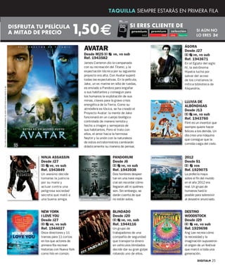 TAQUILLA SIEMPRE ESTARÁS EN PRIMERA FILA


                                                                                 DISFRUTA TU PELÍCULA
                                                                                 A MITAD DE PRECIO               1,50 €                                 SI ERES CLIENTE DE
                                                                                                                                                                                     SI AÚN NO
                                                                                                                                                                                     LO ERES 3€


                                                                                                                      AVATAR                                                 ÁGORA
                                                                                                                                                                             Desde J27
                                                                                                                      Desde M25 a          ve, vo sub                        a ve, vo sub
                                                                                                                      Ref. 1943582                                           Ref. 1943671
                                                                                                                      James Cameron dio la campanada                         En el Egipto del siglo
                                                                                                                      con su recreación del Titanic, y la                    IV, la astrónoma
                                                                                                                      expectación técnica por su siguiente                   Hipatia lucha por
                                                                                                                      proyecto era alta. Con Avatar superó                   salvar del acoso
                                                                                                                      todas las expectativas. En la película,                de los cristianos la
                                                                                                                      Jake, un ex marine en silla de ruedas,                 mítica biblioteca de
TM & AND ©WARNER BROS. ENTERTAINMENT INC.HARRY POTTER PUBLISHING RIGHTS © JKR.




                                                                                                                      es enviado a Pandora para engañar                      Alejandría.
                                                                                                                      a sus habitantes y conseguir para
                                                                                                                      los humanos la explotación de sus
                                                                                                                      minas, claves para la grave crisis                     LLUVIA DE
                                                                                                                      energética de la Tierra. Como su                       ALBÓNDIGAS
                                                                                                                      atmósfera es tóxica, se ha creado el                   Desde J13
                                                                                                                      Proyecto Avatar: la mente de Jake
                                                                                                                      funcionará en un cuerpo biológico
                                                                                                                                                                             a ve, vo sub
                                                                                                                                                                             Ref. 1943760
                                                                                                                      controlado de manera remota y                          Flint es un inventor que
                                                                                                                      hecho a imagen y semejanza de                          siempre quiere hacer
                                                                                                                      sus habitantes. Pero el trato con                      felices a los demás. Un
                                                                                                                      ellos, el amor hacia la hermosa                        día crea una máquina
                                                                                                                      Neytiri y la unión con la naturaleza                   que consigue que la
                                                                                                                      de estos extraterrestres cambiarán                     comida caiga del cielo.
                                                                                                                      drásticamente su manera de pensar.


                                                                                           NINJA ASSASSIN                                  PANDORUM                          2012
                                                                                           Desde J27                                       Desde J6                          Desde S1
                                                                                           a ve, vo sub                                    a ve, vo sub                      a vos
                                                                                           Ref. 1943849                                    Ref. 1943938                      Ref. 1929075
                                                                                           Un asesino decide                               Dos hombres despier-              La profecía maya
                                                                                           tomarse la justicia                             tan en una nave espa-             sobre el fin del mundo
                                                                                           por su mano y                                   cial sin recordar cómo            en el año 2012 era
                                                                                           actuar contra una                               llegaron allí ni quiénes          real. Un grupo de
                                                                                           peligrosa sociedad                              son. Sin embargo, se              humanos hará lo
                                                                                           secreta que mató a                              darán cuenta de que               posible para sobrevivir
                                                                                           una buena amiga.                                no están solos.                   al desastre anunciado.


                                                                                           NEW YORK                                        BLINDADO                          DESTINO
                                                                                           I LOVE YOU                                      Desde J20                         WOODSTOCK
                                                                                           Desde J27                                       a ve, vo, sub                     Desde J29
                                                                                           a ve, vo sub                                    Ref. 1944116                      a ve, vo sub
                                                                                           Ref. 1944027                                    Un grupo de                       Ref. 1929698
                                                                                           Once directores y 11                            trabajadores de una               Ang Lee recrea cómo
                                                                                           tramas para 11 cortos                           compañía de seguridad             la necesidad y la
                                                                                           en los que actores de                           que transporta dinero             imaginación supusieron
                                                                                           primera fila recrean                            en vehículos blindados            el origen de un festival
                                                                                           historias con Nueva York                        decide dar su gran golpe          que marcó a toda una
                                                                                           como hilo en común.                             robando uno de ellos.             generación.

                                                                                                                                                                                      DIGITAL+ 25
 