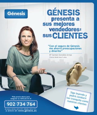 “Con el seguro de Génesis
                                                          me ahorro preocupaciones
                                                          y dinerito”
                                                          Mª Carmen González Armas
                                                          Cliente desde hace 5 años




                                                                                      Siga le
                                                                                              y
                                                                                     podrá endo y
           Pida precio ahora para
         asegurar su vehículo en el                                               tan tra conducir
                                                                                          nq
                                                                                   nuestr uilo como
                                                                                          os clie
   902 734 764                                                                                    ntes
De lunes a viernes, de 8 a 22 h. Sábados, de 9 a 14 h.
 o entre en www.genesis.es
 