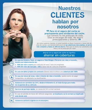 Para mí el seguro del coche es
                                         precisamente para olvidarme del coche.
                                           Con Génesis no me preocupo de nada.
                                            Ellos se encargan de todo. Me ahorro
                                                  preocupaciones y dinerito.
                              Así como nuestros clientes, si usted también es Buen Conductor y tiene más de 2
                             años de carnet, con Génesis disfrutará de las coberturas más amplias, el servici
                             más completo y hasta un 40% de ahorro. Para que se sienta tan satisfecho com
                                                      ellos y no se preocupe por nada:

                                      Ahorrar en su seguro de coche no significa
                                       ahorrar en coberturas
En caso de Siniestro Total, en seguros a Todo Riesgo y Terceros con robo e incendio,
tendrá una indemnización de:
  100% del valor a nuevo para vehículos de hasta 2 años de antigüedad,
  100% del valor del mercado + 30% si tiene más de 2 años de antigüedad.


En caso de daños propios sin contrario Génesis Auto le ofrece una cobertura del 100%

En caso de rotura de lunas, robo o intento de robo o incendio, queda exento de pagar
franquicias y no afectará a su bonificación.

Asistencia en carretera las 24 h, desde el kilómetro 0, en toda Europa para todos
los ocupantes de su vehículo.

Servicio de peritaje rápido, en menos de 24 h a nivel nacional.

En caso de pérdida de llaves del vehículo asegurado, se localizará y se le enviará un duplicado
esté donde esté.

Asistencia sanitaria urgente en el extranjero.
 
