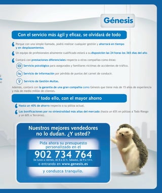Con el servicio más ágil y eficaz, se olvidará de todo
        Porque con una simple llamada, podrá realizar cualquier gestión y ahorrará en tiempo
        y en desplazamientos.
        Un equipo de profesionales altamente cualificado estará a su disposición las 24 horas los 365 días del año.

        Contará con prestaciones diferenciales respecto a otras compañías como éstas:

              Servicio psicológico para asegurados y familiares víctimas de accidentes de tráfico.

              Servicio de información por pérdida de puntos del carnet de conducir.
 2
 io
mo            Servicio de Gestión Multas.

      Además, contará con la garantía de una gran compañía como Génesis que tiene más de 15 años de experiencia
      y más de medio millón de clientes.

                         Y todo ello, con el mayor ahorro
           Hasta un 40% de ahorro respecto a su póliza actual.

           Las bonificaciones por no siniestralidad más altas del mercado (hasta un 65% en pólizas a Todo Riesgo
           y un 60% a Terceros).



                  Nuestros mejores vendedores
                    no lo dudan. ¿Y usted?
                           Pida ahora su presupuesto
                              personalizado en el

                       902 734 764
                      De lunes a viernes, de 8 a 22 h. Sábados, de 9 a 14 h.
                          o entrando en www.genesis.es

                              y conduzca tranquilo.
 