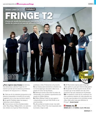 MÁS INFORMACIÓN EN                  www.plus.es/fringe                                                                                      SERIES


   DESDE LUNES 24 21.30



   FRINGE T2
   Están de moda los universos paralelos, y ‘Fringe’ nos
   metió de cabeza en uno de ellos durante la T1.




                                                                                                                             EPISODIO    O
   PROTAGONISTAS DEL MISTERIO
   De izda. a dcha.: Blair Brown,                                                                                            FIN AL
   Lance Reddick, Anna Torv,
   Joshua Jackson, John Noble,
   Kirk Acevedo y Jasika Nicole.
                                                                                                                             DE ‘PERDIDOS’
                                                                                                                                en Fox y
                                                                                                                                   Fox HD

¿Nos espera una trama tan intensa,                   perduran y John F. Kennedy no ha muerto.       8. El Observador regresa para echar luz
tan minuciosa y adictiva? Aquí van 10                4. Las tramas autoconclusivas se funden con    sobre quién es y por qué está en todas partes.
razones por las que no debemos perdernos             la trama igual que una mano calza en un        9. El episodio 16 vale su peso en oro. Es de
el regreso de esta joya de J. J. Abrams:             guante de seda. No hay fisuras.                lo mejor que se ha emitido este año. Pero
                                                     5. Sabremos mucho más sobre los niños de       paciencia: hay que empezar por el principio.
1. Cada uno de los misterios propuestos en la        Jacksonville y los extraños experimentos del   10. Se mantiene el don de los comienzos: los
primera temporada es resuelto de un modo             pasado de Walter Bishop.                       cinco primeros minutos de cada episodio son
magistral (¿no es ésa una excelente razón?).         6. ¡Walter Bishop! Cada vez que aparece        los más espectaculares de la televisión actual.
2. La agente Dunham sigue tan guapa y                comprendemos por qué John Noble es un          ¿Hace falta saber más para disfrutar de
misteriosa como la dejamos.                          actor increíble.                               Fringe? _Hernán Casciari
3. Conoceremos secretos fundamentales                7. ¿Recuerdan la tensión sexual –tan sutil–
sobre Nina Sharp, William Bell y ese universo        entre Olivia y Peter? En esta temporada sube      FRINGE (T2).
tan extraño en el que las Torres Gemelas             la tensión y baja lo sutil.                    DESDE L24 21.30 CANAL+ (1) C+ HD (111)

                                                                                                                                     DIGITAL+ 37
 