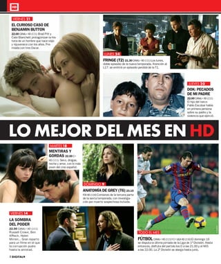 VIERNES 21
 EL CURIOSO CASO DE
 BENJAMIN BUTTON
 22.00 CANAL+ HD (111) Brad Pitt y
 Cate Blanchett protagonizan la his-
 toria de un hombre que nace viejo
 y rejuvenece con los años. Pre-
 miada con tres Oscar.

                                                                           LUNES 24
                                                                          FRINGE (T2) 21.30 CANAL+ HD (111) Los lunes,
                                                                          doble episodio de la nueva temporada. Atención al
                                                                          L17: se emitirá un episodio perdido de la T1.




                                                                                                                                               JUEVES 20
                                                                                                                                              DOK: PECADOS
                                                                                                                                              DE MI PADRE
                                                                                                                                              22.00 CANAL+ HD (111)
                                                                                                                                              El hijo del narco
                                                                                                                                              Pablo Escobar habla
                                                                                                                                              en primera persona
                                                                                                                                              sobre su padre y la
                                                                                                                                              violencia que ejerció.




LO MEJOR DEL MES EN HD
                                MARTES 18
                               MENTIRAS Y
                               GORDAS 22.00 C+
                               HD (111) Sexo, drogas,
                               noche y amor, con lo más
                               joven del cine español.




                                                          DOMINGO 9
                                                          ANATOMÍA DE GREY (T6) 23.15
                                                          FOX HD (116) Comienzo de la tercera parte
                                                          de la sexta temporada, con investiga-
                                                          ción por muerte sospechosa incluida.


VIERNES 14
LA SOMBRA
DEL PODER
                                                                                                                                                                       © CORDON




22.00 CANAL+ HD (111)
Russell Crowe, Ben                                                                                    TODO EL MES
Afﬂeck, Helen
Mirren... Gran reparto                                                                                FÚTBOL CANAL+ HD (111) Y C+ LIGA HD (110) El domingo 16
para un ﬁlme en el que                                                                                se disputa la última jornada de la Liga de 1ª División. Hasta
la corrupción pudre                                                                                   entonces, disfruta del partido los D a las 21.00 y el Mi5
hasta la amistad.                                                                                     a las 22.00. La 2ª División se alarga hasta junio.

4 DIGITAL+
 