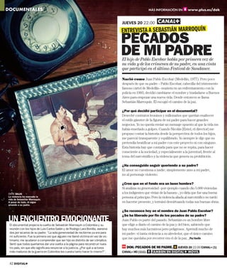 DOCUMENTALES                                                                                         MÁS INFORMACIÓN EN          www.plus.es/dok


                                                                                  JUEVES 20 22.00
                                                                                  ENTREVISTA A SEBASTIÁN MARROQUÍN
                                                                                  PECADOS
                                                                                  DE MI PADRE
                                                                                  El hijo de Pablo Escobar habla por primera vez de
                                                                                  su vida y de los crímenes de su padre, en una cinta
                                                                                  que participó en el último Festival de Sundance.

                                                                                  Nació como Juan Pablo Escobar (Medellín, 1977). Pero poco
                                                                                  después de que su padre – Pablo Escobar, cabecilla del tristemente
                                                                                  famoso cártel de Medellín– muriera en un enfrentamiento con la
                                                                                  policía en 1993, decidió cambiarse el nombre y trasladarse a Buenos
                                                                                  Aires para empezar una nueva vida. Desde entonces se llama
                                                                                  Sebastián Marroquín. Él escogió el camino de la paz.

                                                                                  ¿Por qué decidió participar en el documental?
                                                                                  Deseché contratos leoninos y millonarios que querían enaltecer
                                                                                  el estilo gánster de la figura de mi padre para hacer grandes
                                                                                  negocios. Yo no quería enviar un mensaje opuesto al que la vida me
                                                                                  había enseñado a golpes. Cuando Nicolás [Entel, el director] me
                                                                                  propuso contar la historia desde la perspectiva de todos los hijos,
                                                                                  me pareció transparente y equilibrado. Yo siempre le dije que no
                                                                                  pretendía beatificar a mi padre con este proyecto ni con ninguno.
                                                                                  Esta historia hay que contarla para que no se repita, para hacer
                                                                                  consciente a la sociedad, y especialmente a la juventud, frente al
                                                                                  tema del narcotráfico y la violencia que genera su prohibición.

                                                                                  ¿Ha conseguido seguir queriendo a su padre?
                                                                                  El amor no cuestiona a nadie; simplemente amo a mi padre,
                                                                                  no al personaje violento.

                                                                                  ¿Cree que en el fondo era un buen hombre?
                                                                                  Si analizas su generosidad –por ejemplo cuando dio 5.000 viviendas
ENTRE BALAS                                                                       a los indigentes que vivían de la basura–, yo diría que fue una buena
La violencia ha marcado la                                                        persona al principio. Pero la violencia aliada al narcotráfico no tardó
vida de Sebastián Marroquín.
A pesar de todo, él sigue                                                         en hacerse presente, y terminó desvirtuando todas sus buenas obras.
amando a su padre.

                                                                                  ¿Se reconoce hoy en el nombre de Juan Pablo Escobar?

UN ENCUENTRO EMOCIONANTE
                                                                                  ¿Se ha liberado por fin de los pecados de su padre?
                                                                                  Juan Pablo es parte del pasado. Sebastián es un hombre libre
 El documental propicia la vuelta de Sebastián Marroquín a Colombia y su          que elige a diario el camino de la paz y del bien, sabiendo que
 reunión con los hijos de Luis Carlos Galán y de Rodrigo Lara Bonilla, asesina-   hay muchos más lucrativos pero peligrosos. Aprendí mucho de
 dos por sicarios de su padre: “La sola generosidad de recibirme ya era para      mi padre: vi tanta violencia a su alrededor, que el único camino
 mí suﬁciente. Fue la primera vez que alguien me llamó víctima en vez de vic-
                                                                                  que me quedaba por recorrer era el de la paz. _Paz Vaello
 timario; me ayudaron a comprender que ser hijo es distinto de ser cómplice.
 Sentí que todos queríamos dar una vuelta a la página para reconstruir nues-
 tro país, sin que ello signiﬁcara renunciar a la justicia. ¿Por qué a actores       DOK: PECADOS DE MI PADRE.            JUEVES 20 22.00 CANAL+ (1)
 más maduros de la guerra en Colombia les cuesta tanto hacer lo mismo?”.          CANAL+ HD (111).     TAMBIÉN EN DIGITAL+ MÓVIL
                                                                                                            É               Ó


 42 DIGITAL+
 