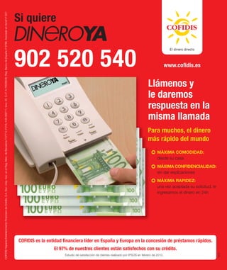 Si quiere
COFIDIS Hispania Establecimiento Financiero de Crédito, S.A. Soc. Unip. Insc. en el Reg. Merc. de Barcelona T.37714, F.215, H.B-309711, Insc. 49. C.I.F. A-79528246. Reg. Banco de España nº 8796. Asociado en Asnef nº 527.




                                                                                                                                                                                                                               902 520 540                                                                                         www.coﬁdis.es


                                                                                                                                                                                                                                                                                                                    Llámenos y
                                                                                                                                                                                                                                                                                                                    le daremos
                                                                                                                                                                                                                                                                                                                    respuesta en la
                                                                                                                                                                                                                                                                                                                    misma llamada
                                                                                                                                                                                                                                                                                                                    Para muchos, el dinero
                                                                                                                                                                                                                                                                                                                    más rápido del mundo
                                                                                                                                                                                                                                                                                                                           MÁXIMA COMODIDAD:
                                                                                                                                                                                                                                                                                                                           desde su casa
                                                                                                                                                                                                                                                                                                                           MÁXIMA CONFIDENCIALIDAD:
                                                                                                                                                                                                                                                                                                                           sin dar explicaciones
                                                                                                                                                                                                                                                                                                                           MÁXIMA RAPIDEZ:
                                                                                                                                                                                                                                                                                                                           una vez aceptada su solicitud, le
                                                                                                                                                                                                                                                                                                                           ingresamos el dinero en 24h




                                                                                                                                                                                                                               COFIDIS es la entidad ﬁnanciera líder en España y Europa en la concesión de préstamos rápidos.
                                                                                                                                                                                                                                                El 97% de nuestros clientes están satisfechos con su crédito.
                                                                                                                                                                                                                                                                                                                                                               XHY




                                                                                                                                                                                                                                                     Estudio de satisfacción de clientes realizado por IPSOS en febrero de 2010.
 