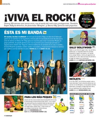 INFANTIL                                                                                      MÁS INFORMACIÓN EN        www.plus.es/junior




 ¡VIVA EL ROCK!
                                                                                                                           TE ESPERAMOS
                                                                                                                                 Todo lo que
                                                                                                                                mola está en:



 Disney XD estrena una nueva serie, con el sueño del rock como protagonista. También
                                                                                                                                www.plus.es/
 llegan Sally la detective, los futuristas ‘Metajets’, y ‘Bucea Olly’ para los más pequeños.                                      junior



 ÉSTA ES MI BANDA
 El sueño, hecho realidad: eso es lo que le sucede a Tripp, un chico de 15 años que
 quiere ser un auténtico as de la guitarra y formar parte de una banda de rock. En esta nueva
 serie de estreno en Disney XD, Tripp gana un concurso para cenar con los Iron Weasel, su
 grupo preferido, de pasado glorioso pero con un presente poco menos que precario: ni
 siquiera tienen dónde vivir. Tripp les cederá la habitación de invitados de su casa. A cambio,
 los Iron Weasel le ayudarán a abrise camino en la música, y él prometerá relanzar su carrera y
 que vuelvan a ser las estrellas de antes. VIERNES 21 20.00 DISNEY XD (33)
                                                                                                     SALLY BOLLYWOOD
                                                                                                     Sally es una niña de origen indio, hija de Harry
                                                                                                     Bollywood, un reputado detective privado.
                                                                                                     Dispuesta a seguir sus pasos y con ayuda
                                                                                                     de su amigo Dowee, monta una agencia a la
                                                                                                     medida de un niño: abre los ﬁnes de semana y
                                                                                                     el pago se realiza con chucherías.
                                                                                                     LUNES 3 19.00 CARTOON NETWORK (35)




                                                                                                     METAJETS
                                                                                                     En el año 2067, los humanos pueden volar a
                                                                                                     toda velocidad. Cuatro jóvenes pilotos se con-
                                                                                                     vierten en los Metajets, un escuadrón de élite
                                                                                                     destinado a proteger la seguridad del cielo y
                                                                                                     de sus habitantes del malvado Raven.
                                                                                                     LUNES 3 18.45 NICKELODEON (34)

                                                                                                      CANALES INFANTILES DE DIGITAL+
                                                                                                         30                31                32
                                PARA LOS MÁS PEQUES
                                Estreno de dos nuevas series para los pequeños de la casa.
                                                                                   a                   Disney            Disney           Playhouse
                                                                                                       Channel         Channel +1           Disney
                                En Boomerang comienza Bucea Olly (dcha.), con un diver-                                                      35
                                                                                                         33               34
                                tido submarino que les enseñará todos los secretos del
                                fondo marino. Y Playhouse Disney emitirá un maratónn
                                de Jungla sobre ruedas (izda.): cuatro horas con                      Disney XD        Nickelodeon         Cartoon
                                                                                                                                           Network
                                sus amigos mitad animal, mitad vehículo.                                 37               38                   39
                                L3 07.50 BOOMERANG (37)
                                S15 08.30 PLAYHOUSE DISNEY (32)
                                                                                                      Boomerang         Clan TVE           BabyFirst



 46 DIGITAL+
 