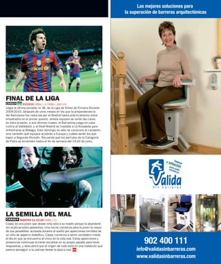 Las mejores soluciones para
                                                                                  la superación de barreras arquitectónicas




                                                                       © CORDON
FINAL DE LA LIGA
            S15-D16 CANAL+ (1) CANAL+ LIGA (10)
Llega la última jornada, la 38, de la Liga de fútbol de Primera División
2009-2010. Después de unos meses en los que la preponderancia
del Barcelona fue reducida por el Madrid hasta prácticamente estar
empatados en el primer puesto, ambos equipos se verán las caras,
en esta ocasión, a sus últimos rivales: el Barcelona juega en casa
contra el Valladolid, y el Real Madrid se traslada a La Rosaleda para
enfrentarse al Málaga. Este domingo no sólo se conocerá al campeón,
sino también qué equipos acudirán a Europa y cuáles serán los que
bajen a Segunda División. Recuerda que los partidos de la Categoría
de Plata se extienden hasta el fin de semana del 19-20 de junio.




LA SEMILLA DEL MAL
          MARTES 11 22.00 CANAL+ (1)
Casey es una joven que desde niña odia a su madre porque la abandonó
sin explicaciones aparentes. Una noche comienza para la joven la mayor
de sus pesadillas: acosada durante el sueño por apariciones terribles de
un niño de aspecto diabólico, Casey comienza a sentir verdadero miedo
el día en que se encuentra al chico en la vida real. Estas apariciones y
presencias continuas la harán escarbar en su propio pasado para tener
respuestas, y descubrirá que el origen de todo está en una maldición que
                                                                                           902 400 111
parece perseguir a su estirpe desde la época nazi.                                     info@validasinbarreras.com
                                                                                       www.validasinbarreras.com
 