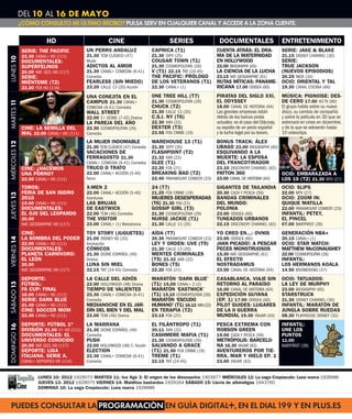 DEL 10 AL 16 DE MAYO
               ¿CÓMO CONSULTO MI ÚLTIMO RECIBO? PULSA SERV EN CUALQUIER CANAL Y ACCEDE A LA ZONA CLIENTE.


                            HD                          CINE                             SERIES                DOCUMENTALES                       ENTRETENIMIENTO
                SERIE: THE PACIFIC           UN PERRO ANDALUZ                  CAPRICA (T1)                   CUENTA ATRÁS: EL DRA-               SERIE: JAKE & BLAKE
                22.30 CANAL+ HD (111)        21.30 TCM CLÁSICO (47)            21.30 SYFY (25)                MA DE LA MATERNIDAD                 21.15 DISNEY CHANNEL (30)
LUNES 10




                DOCUMENTALES:                Mudo                              COUGAR TOWN (T1)               EN HOLLYWOOD                        SERIE:
                SUPERFELINOS                 ADICTOS AL AMOR                   21.30 COSMOPOLITAN (26)        22.00 BIOGRAPHY (65)                TRUE JACKSON
                20.00 NAT. GEO. HD (117)     21.30 CANAL+ COMEDIA (6-41)       V (T1) 22.15 TNT (24-45)       LA CIENCIA DE LA LUCHA              (NUEVOS EPISODIOS)
                SERIE:                       Comedia                           THE PACIFIC: PRÓLOGO           23.15 NAT. GEOGRAPHIC (61)          20.25 NICK (34)
                MIÉNTEME (T2)                FEARLESS (SIN MIEDO)              DE LOS VETERANOS (T1)          RUTAS MÍTICAS: PANAME- OCIO: ORIENTAL Y TAL
                22.20 FOX HD (116)           23.20 CALLE 13 (20) Acción        22.30 CANAL+ (1)               RICANA 17.00 ODISEA (60) 19.30 CANAL COCINA (66)

                                             UNA CONEJITA EN EL                ONE TREE HILL (T7)             PIRATAS DEL SIGLO XXI,              MÚSICA: PIGNOISE: DES-
                                             CAMPUS 21.30 CANAL+               21.30 COSMOPOLITAN (26)        EL ODYSSEY                          DE CERO 17.00 40 TV (80)
MARTES 11




                                             COMEDIA (6-41) Comedia            CHUCK (T2)                     18.00 CANAL DE HISTORIA (64)        El grupo habla sobre su nuevo
                                             WALL STREET                       21.30 CALLE 13 (20)            Las grandes empresas están          disco, su cambio de compañía
                                             22.00 C+ DCINE (7-42) Drama       C.S.I. NY (T6)                 detrás de los barcos pirata         y sobre la película en 3D que se
                                             LA PAREJA DEL AÑO                 22.30 AXN (22)                 actuales: es el caso del Odyssey,   estrenará en cines en diciembre,
                CINE: LA SEMILLA DEL         22.30 COSMOPOLITAN (26)           DEXTER (T3)                    su expolio de un pecio español      y de la que se extraerán hasta
                MAL 22.00 CANAL+ HD (111)    Comedia                           23.55 FOX CRIME (19)           y la lucha legal por su tesoro.     10 videoclips.
                                             LA MUJER INDOMABLE                WAREHOUSE 13 (T1)              BONUS TRACK: ÁLEX
MIÉRCOLES 12




                                             21.30 TCM CLÁSICO (47) Comedia    21.30 SYFY (25)                UBAGO 23.00 BIOGRAPHY (65)
                                             VACACIONES DE                     FLASHPOINT (T2)                ESQUIVANDO A LA
                                             FERRAGOSTO 21.30                  21.32 AXN (22)                 MUERTE: LA ESPOSA
                                             CANAL+ COMEDIA (6-41) Comedia     GLEE (T1)                      DEL FRANCOTIRADOR
                CINE: ¿HACEMOS               TRUCO O TRATO                     22.20 FOX (21)                 23.10 DISCOVERY CHANNEL (62)
                UNA PORNO?                   22.00 CANAL+ ACCIÓN (5-40)        BREAKING BAD (T2)              PATTON 360                          OCIO: EMBARAZADA A
                22.00 CANAL+ HD (111)        Terror                            22.40 PARAMOUNT COMEDY (23)    23.00 CANAL DE HISTORIA (64)        LOS 16 (T2) 21.30 MTV (27)
                TOROS:                       X-MEN 2                           24 (T7)                        GIGANTES DE TAILANDIA               OCIO: SLIPS
                FERIA DE SAN ISIDRO          22.00 CANAL+ ACCIÓN (5-40)        21.25 FOX CRIME (19)           20.30 CAZA Y PESCA (59)             22.00 MTV (27)
JUEVES 13




                2010                         Aventuras                         MUJERES DESESPERADAS           BANDAS CRIMINALES                   OCIO: ZOOM IN:
                19.00 CANAL+ HD (111)        LAS BRUJAS                        (T6) 21.30 FOX (21)            DEL MUNDO:                          QUIQUE MATILLA
                DOCUMENTALES:                DE EASTWICK                       GOSSIP GIRL (T3)               POLONIA                             22.00 PARAMOUNT COMEDY (23)
                EL OJO DEL LEOPARDO          22.00 TCM (46) Comedia            21.30 COSMOPOLITAN (26)        23.00 ODISEA (60)                   INFANTIL: PETEY,
                20.00                        THE VISITOR                       NURSE JACKIE (T1)              TUNEADOS URBANOS                    EL PINCEL
                NAT. GEOGRAPHIC HD (117)     23.00 CANAL+ (1) Melodrama        21.30 CALLE 13 (20)            22.15 DISCOVERY CHANNEL (62)        07.00 BABYFIRST (39)
                CINE:                        TOY STORY (JUGUETES)              AÍDA (T7)                      YO CREO EN...: OVNIS                GENERACIÓN NBA+
                LA SOMBRA DEL PODER          21.00 DISNEY XD (33)              20.30 PARAMOUNT COMEDY (23)    23.00 ODISEA (60)                   20.15 CANAL+ (1)
VIERNES 14




                22.00 CANAL+ HD (111)        Animación                         LEY Y ORDEN: UVE (T9)          ¡HAN PICADO!: A PESCAR OCIO: STAR WATCH:
                DOCUMENTALES:                CÓMICOS                           21.30 CALLE 13 (20)            PECES MONSTRUOSOS      MATTHEW McCONAUGHEY
                PLANETA CARNÍVORO:           21.30 DCINE ESPAÑOL (49)          MENTES CRIMINALES              15.30 NAT. GEOGRAPHIC (61)          22.00 COSMOPOLITAN (26)
                EL LEÓN                      Drama                             (T5) 21.32 AXN (22)            EL EFECTO                           INFANTIL:
                20.00                        LUNA SIN MIEL                     BONES (T5)                     NOSTRADAMUS                         LOS HERMANOS KOALA
                NAT. GEOGRAPHIC HD (117)     22.15 TNT (24-45) Comedia         22.20 FOX (21)                 23.00 CANAL DE HISTORIA (64)        14.50 BOOMERANG (37)
                DEPORTE:                     LA CALLE DEL ADIÓS                MARATÓN ‘DARK BLUE’            CASABLANCA, VIAJE SIN               OCIO: TATUADOS:
                FÚTBOL:                                                        (T1) 15.00 CANAL+ 2 (2)        RETORNO AL PARAÍSO                  LA LEY DE MURPHY
SÁBADO 15




                                             22.00 HOLLYWOOD (48) Drama
                FA CUP: FINAL                TIEMPO DE VALIENTES               MARATÓN ‘EASTWICK’             16.00 CANAL DE HISTORIA (64)        23.00 BIOGRAPHY (65)
                16.00 CANAL+ HD (111)        22.30 CANAL+ COMEDIA (6-41)       (T1) 15.10 COSMOPOLITAN (26)   EXPEDICIÓN GUYANA                   STARSTRUCK
                SERIE: DARK BLUE             Comedia                           MARATÓN ‘ESCUDO                (EP. 1) 17.00 ODISEA (60)           21.30 DISNEY CHANNEL (30)
                21.40 CANAL+ HD (111)        MEDIANOCHE EN EL JAR-             HUMANO’ (T1) 16.12 AXN (22)    PILOT GUIDES: LUGARES               INFANTIL: MARATÓN DE
                CINE: SOCCER MOM             DÍN DEL BIEN Y DEL MAL            EN TERAPIA (T2)                DE LA II GUERRA                     JUNGLA SOBRE RUEDAS
                22.30 CANAL+ HD (111)        23.00 TCM (46) Drama              23.15 FOX (21)                 MUNDIAL 19.30 VIAJAR (63)           08.30 PLAYHOUSE DISNEY (32)
                DEPORTE: FÚTBOL 1ª           LA MARRANA                        EL FILÁNTROPO (T1)             PESCA EXTREMA CON                   INFANTIL:
DOMINGO 16




                DIVISIÓN 21.00 C+ HD (111)   21.30 DCINE ESPAÑOL (49)          20.11 AXN (22)                 ROBSON GREEN                        UNE LOS
                DOCUMENTALES: EL             Comedia                           CASHMERE MAFIA (T1)            19.00 CAZA Y PESCA (59)             PUNTOS
                UNIVERSO CONOCIDO            PUSH                              21.30 COSMOPOLITAN (26)        METRÓPOLIS: BARCELO-                11.00
                20.00 NAT GEO. HD (117)      22.00 HOLLYWOOD (48) C. ficción   SALVANDO A GRACE               NA 16.30 VIAJAR (63)                BABYFIRST (39)
                DEPORTE: LIGA                ELECTION                          (T1) 21.50 FOX CRIME (19)      AVENTUREROS POR TIE-
                ITALIANA. SERIE A.           22.30 CANAL+ COMEDIA (6-41)       TREME (T1)                     RRA, MAR Y HIELO EP. 1
                CANAL+ DEPORTES HD (114)     Comedia                           22.15 TNT (24-45)              23.00 VIAJAR (63)


                        LUNES 10: 2012 1929075 MARTES 11: Ice Age 3: El origen de los dinosaurios 1903977 MIÉRCOLES 12: La saga Crepúsculo: Luna nueva 1928986
                        JUEVES 13: 2012 1929075 VIERNES 14: Malditos bastardos 1929164 SÁBADO 15: Lluvia de albóndigas 1943760
                        DOMINGO 16: La saga Crepúsculo: Luna nueva 1928986



  PUEDES CONSULTAR LA PROGRAMACIÓN EN GUÍA DIGITAL+, EN EL DIAL 199 Y EN PLUS.ES
 