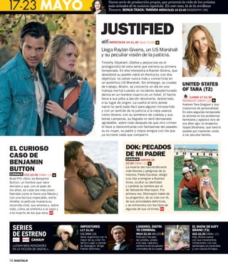 17-23 MAYO
                                                                Nueva serie de producción propia, que presenta la vida de los artistas
                                                                más actuales de la música española. En este caso, la de la sevillana
                                                                Tamara. BONUS TRACK: TAMARA MIÉRCOLES 19 23.00 BIOGRAPHY (65)




                                                        JUSTIFIED
                                                                MIÉRCOLES 19 21.30 CALLE 13 (20)

                                                        Llega Raylan Givens, un US Marshall
                                                        y su peculiar visión de la justicia.
                                                        Timothy Olyphant (Daños y perjuicios) es el
                                                        protagonista de esta serie que estrena su primera
                                                        temporada. En ella interpreta a Raylan Givens, que
                                                        abandonó su pueblo natal en Kentucky con dos
                                                        objetivos: no volver nunca más y convertirse en
                                                        un auténtico US Marshall. Sin embargo, su ciudad
                                                        de trabajo, Miami, se convierte un día en una
                                                                                                                UNITED STATES
                                                        trampa mortal cuando un incidente desafortunado         OF TARA (T2)
                                                        deriva en un hombre muerto en un hotel. El hecho
                                                        lleva a sus jefes a decidir devolverle, desterrado,          LUNES 17 21.50
                                                                                                                PARAMOUNT COMEDY (23)
                                                        a su lugar de origen. La vuelta al sitio donde
                                                                                                                Vuelven Tara Gregson y sus
                                                        nació no será nada fácil para alguien introvertido      trastornos de personalidad.
                                                        y con un sentido de la justicia a la vieja usanza       En esta segunda temporada
                                                        como Givens: con su sombrero de cowboy y sus            se ahonda en los problemas
                                                        botas camperas, su llegada no será demasiado            familiares y aparece otro de
                                                        agradable, sobre todo después de que otro crimen        sus álter ego: la terapeuta
                                                        lo lleve a reencontrarse con fantasmas del pasado:      hippie Shoshane, que hará lo
                                                        su ex mujer, su padre y viejos amigos con los que       posible por mantener unida
                                                        ya no tiene nada que compartir.                         a tan peculiar familia.



EL CURIOSO                                                                 DOK: PECADOS
CASO DE                                                                    DE MI PADRE
BENJAMIN                                                                             JUEVES 20
                                                                           22.00 CANAL+ (1)

BUTTON                                                                     La muerte del narcotraficante
                                                                           más famoso y peligroso de la
          V21 22.00 CANAL+ (1)                                             historia, Pablo Escobar, obligó
Brad Pitt (foto) es Benjamin                                               a su hijo a emigrar a Buenos
Button, un hombre que nace                                                 Aires, ocultar su identidad
anciano y que, con el paso de                                              y cambiar su nombre por el
los años, es cada vez más joven.                                           de Sebastián Marroquín. Por
Narrada como si fuera una fábula y                                         primera vez, Marroquín habla de
con una factura impecable, estilo                                          su progenitor, de su vida con él,
Amélie, la película muestra su                                             de sus actividades delictivas,
recorrido vital, sus amores y, sobre                                       y se entrevista con los hijos de
todo, cómo se enfrenta a la vejez y                                        algunas de sus víctimas.
a la muerte de los que ama.




  SERIES                               IMPOSTORES
                                       L17 21.30
                                                                                  LONDRES, DISTRI-
                                                                                  TO CRIMINAL
                                                                                                                       EL SHOW DE KATY
                                                                                                                       BRAND (T3)
  DE ESTRENO                           FOX CRIME (19)
                                       Serie argentina con lo
                                                                                  Mi19 22.30 AXN (22)
                                                                                  Policías y ﬁscales
                                                                                                                       S22 22.20 CANAL+ (1)
                                                                                                                       Katy Brand vuelve
                                       mejor de su cine: Fe-                      de Londres, unidos                   con sus irreverentes
                                       derico Luppi y Leonar-                     a la caza, captura y                 imitaciones, con sus
  LLEGAN MÁS NOVEDADES                 do Sbaraglia. Dirige                       sentencia de los peores              personajes ya conocidos
  EN LA FICCIÓN DE DIGITAL+.           Fabián Bielinsky.                          criminales de la ciudad.             y con nuevos ﬁchajes.



56 DIGITAL+
 