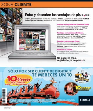 ZONA CLIENTE

              Entra y descubre las ventajas de
              En        podrás sacar el máximo partido a DIGITAL+, además de disfrutar de multitud
              de ventajas exclusivas y personalizar tus contenidos. Regístrate y descúbrelo.

                                                        Conoce la programación antes que nadie.
                                                        Sé el primero en enterarte de todas las novedades
                                                        en nuestras newsletters temáticas y en I-GUÍA, y
                                                        personaliza tu programación en Mi Agenda.

                                                        Participa en nuestras actividades.
                                                        Concursos exclusivos, foros, blogs... y apúntate
                                                        a las mejores iniciativas: Club DIGITAL+ Junior,
                                                        Club de Golf CANAL+, Comunidad DIGITAL+...

                                                        Accede a nuestros servicios.
                                                        Opera de la forma más cómoda, rápida y segura:
                                                        compra contenidos de Taquilla PPV, contrata
                                                        Multiplus, iPlus, completa tu oferta televisiva...

                                                        Gestiona tu cuenta.
                                                        Accede a tus datos, tus recibos, activa o desactiva
                                                        la posibilidad de realizar compras...


                                                        No esperes más,
                                                        regístrate ya en




 6 DIGITAL+
 